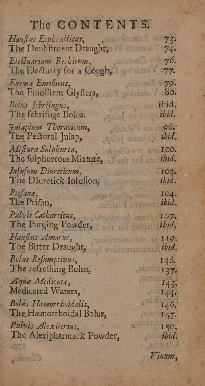 | Hauftus Ecphvatticus, The Deobftruent Draught;: Eleéluarium Bechicum, The Eleuary for a Cough, Enema Emolliens, bss Emollient Glyfters, oltas febrifugus, The febrifuge Bolus. Fulapium Thoracicum, The Peétoral Julap, Miffura Sulphurea, vibeetd The fulphureous Mixture, &lt;) »\\: Infufum Diureticum, The Diuretick. Infafion, : Prifana, The Ptifan, Palvis Catharticus, . | The Purging Powder, .. | Hanflus Amarus, The Bitter Draught, Bolus Re efumptivus, The retrefhing Bolus, Agua Medicate, _ Medicated Waters, Boles Hemorrhoidalis, The; Hemorrhoidal Bolus, Pualvis Alex iterins, x ca te ES Powder,