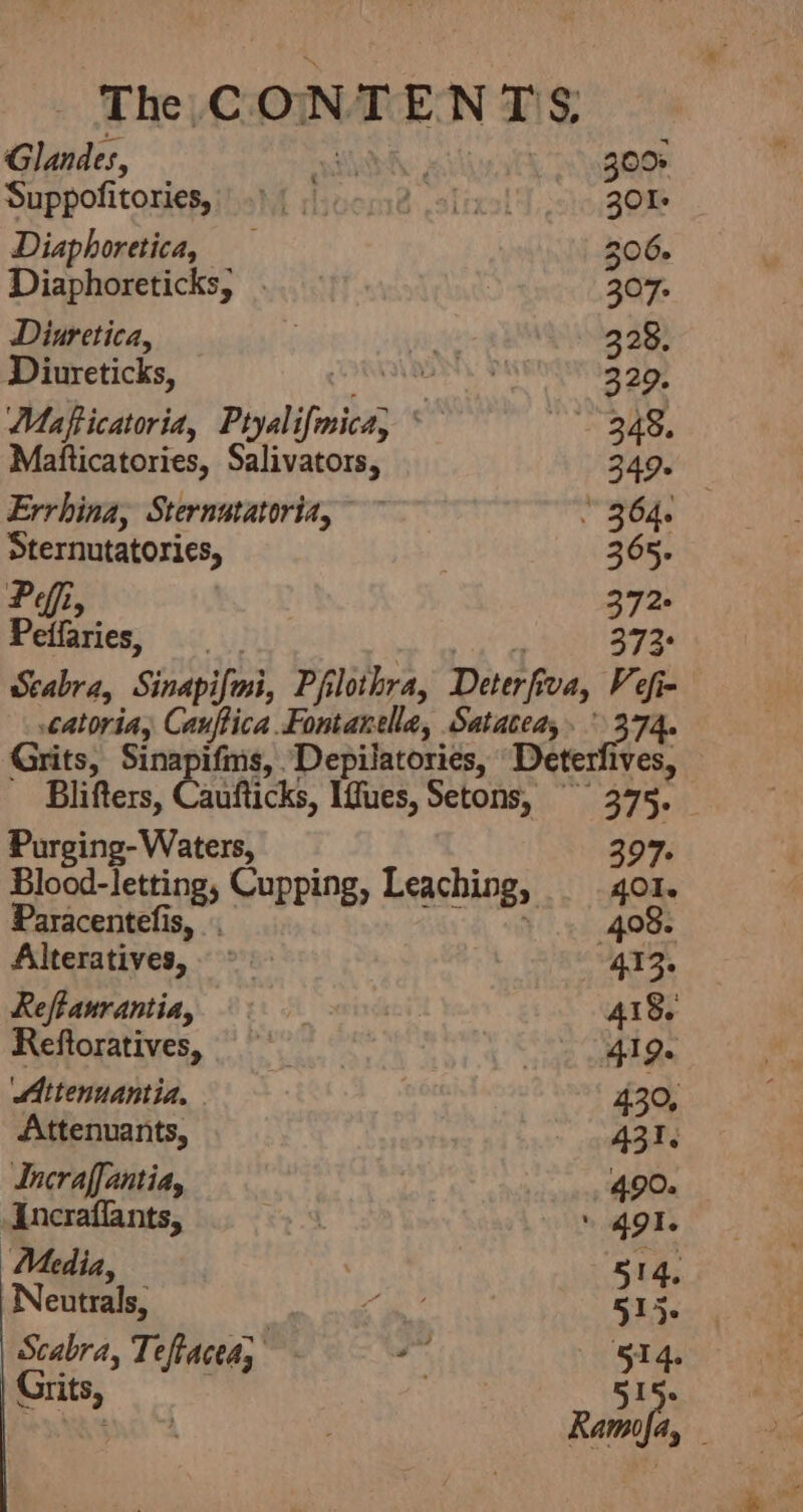 The CONTENTS: Glandes, ys 300% Suppofitories, 9) | ccs38 einol) 30% Diaphoretica, 206. Diaphoreticks, . 307. Diuretica, ‘ re 328. Diureticks, ‘Vanesa math 329. Mafficatoria, Ptyalifmica, * Baty. sf Matticatories, Salivators, 349. Errhina, Sternatatoria, ~~~ * 364. Sternutatories, 365; Pei, 372 Peifaries, 373° Scabra, Sinapifosi, Pfilothra, Deterfiva, Vef= atoriay Cauftica Fontanelle, Satatea,. ° 374. Grits, Sinapifms, Depilatories, Deterfives, Blifters, Caufticks, Iffues, Setons, ~~ 375. Purging- Waters 397. Blood-letting, Cupping, Leaching, 401. Paracentefis, 408. Alteratives, ©. 413. Reffanrantia, i %y 2 418. Reftoratives, Ae Ls Attenuantia. 430, Attenuants, A31. Incraffantia, i ap QO Incraflants, | | 49 I. Media / 14, Neutrals, | as ae Scabra, Teftacea, i 514. Grits, ; 515. Rate :