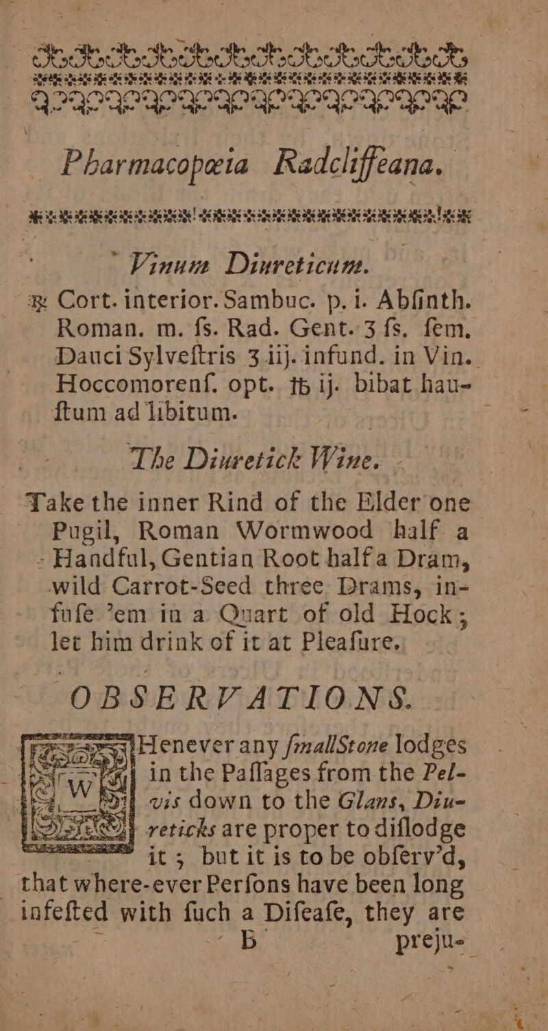 Shatichohehohechohechocet,. _ BESARS aks aS AGS af BY OFS af OES HRs AYS of Sf Mle as As Ss ale ats Se ake STs ENS ate AS aks as SEs Beneneran eran eaan era c Pharmacopeia Radcliffeana. af Se ae SES RBCs ANS ANE | ARCANE ne a ag a a ane aa age age ane agian Tac ans  Vinum Dae: a Cort. interior.Sambuc. p.i. Abfinth. Roman. m. fs. Rad. Gent. 3 fs. fem. Dauci Sylveftris 3 ij. infund. in Vin. Hoccomorenf, opt. th ij. bibat hau- ftum ad libitum. ; The Diuretick Wine. Take the inner Rind of the Elder’one Pugil, Roman Wormwood half a - Handful, Gentian Root halfa Dram, wild Carrot-Seed three: Brams, in- fufe ’em in a Quart of old Hock; lec him drink of it at Pleafure. OBSERVATIONS. {Res Sash lFlenever any /mallStone lodges re 2: | in the Paflages from the Pel- 4, Port vis down to the Glans, Diue Shy reticks are proper to diflodge =~ its butit is to be obferv’d, 3 aby. where-ever Perfons have been long iafefted with fuch a Difeafe, they are Souk. preju- a
