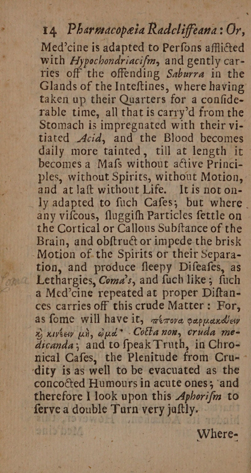 Med’cine is adapted to Perfons afflicted with Aypochondriacifm, and gently car- ries off the offending Saburra in the Glands of the Inteftines, where having taken up their Quarters for a confide- rable time, all thatis carry’d from the Stomach is impregnated with their vi- tiated Acid, and the Blood becomes daily more tainted, till at length it~ becomes a Mafs without a¢ctive Princi- ples, without Spirits, without Motion, and atlaft without Life. Itis not on- ly adapted to fuch Cafes; but where . any vifcous, fluggifh Particles fettle on the Cortical or Callous Sub{tance of the Brain, and obftruét or impede the brisk -Motion of.the Spirits or their Separa- tion, and produce fleepy Difeafes, as Lethargies, Coma’s, and fuch like; fuch ces carries off this crude Matter: For, as fome will have it, wirova cappandicy %) HIV eety Li, G) pace * . Cotta nor, cruda mes dicanda;, and to{peak Truth, in Chro- nical Cafes, the Plenitude from Cru- - ‘dity is as well to be evacuated as the concocted Humours in acute ones; ‘and therefore I look upon this Aphorifm to ’ ferve a double Turn very jaftly. Wher e-