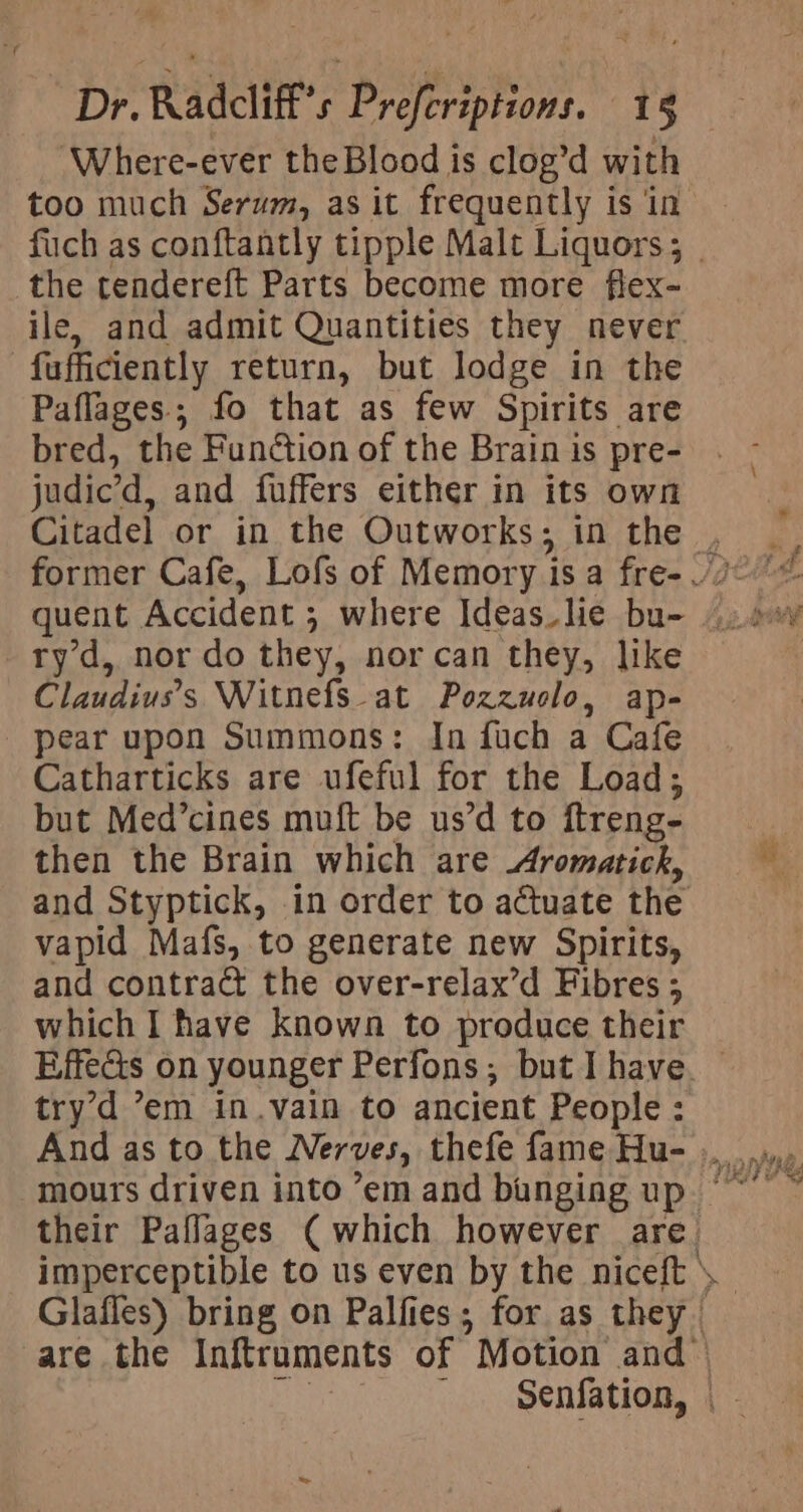 ‘Where-ever theBlood is clog’d with too much Serum, as it frequently is in fuch as conftantly tipple Malt Liquors; . the tendereft Parts become more flex- ile, and admit Quantities they never fufficiently return, but lodge in the Paflages.; fo that as few Spirits are bred, the Function of the Brain is pre- judic’d, and fuffers either in its own Citadel or in the Outworks; in the ry d, nor do they, norcan they, like Claudiuvs’s Witnefs at Pozzuolo, ap- pear upon Summons: In fuch a Cafe Catharticks are ufeful for the Load; but Med’cines muft be us’d to ftreng- then the Brain which are Aromatick, and Styptick, in order to actuate the vapid Mafs, to generate new Spirits, and contract the over-relax’d Fibres ; which I have known to produce their Effects on younger Perfons; but I have try’d ’em in.vain to ancient People: And as to the Nerves, thefe fame Hu- .. their Paffages ( which however are imperceptible to us even by the niceft Glafles) bring on Palfies; for as they are the Inftruments of Motion and poo Senate as