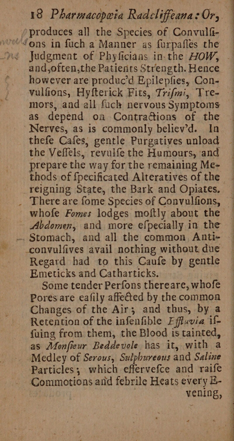 “produces all the Species of Convulfi- — “fons in fach a Manner as furpafles the “yé Jadgment of Phyficianas in.the HOW, — - and,often,the Patients Strength. Hence however are produc’d E,pilepfies, Con- mors, and all fuck nervous Symptoms as depend on Contractions of the Nerves, as is commonly believ’d. In thefe Cafes, gentle Purgatives unload ~ the Veffels, revulfethe Humours, and | repare the way for the remaining Me- thods of fpecificated Alteratives of the — _reigning State, the Bark and Opiates. . Thereare fome Species of Convulfions, — whofe Fomes lodges moitly about the — Abdomen, and more efpecially in the — .. Stomach, and all the common, Anti- — - convulfives avail nothing without due Regard had to this Caufe by gentle Emeticks and Catharticks. | Some tender Perfons thereare, whofe Pores are eafily affected by the common Changes of the Air; and thus, by a Retention of the infenfible Effuvia i&gt; fuing from them, the Blood istainted, — as Monfieur Beddevole has it, with a — Medley of Serous, Sulphureous and Saline Particles; which effervefce and raife - Commotions and febrile Heats every B- vening, a