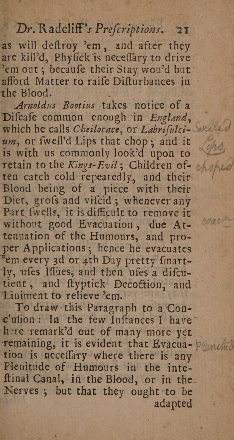 eee ‘ta E ul s * Dr. Radcliff’s Prefcriptions. 21 as will deftroy ’em, and-after they are kill’d, Phyfick is neceflary to drive~ em out; becaufe their Stay wou’d but’ afford Matter to raife Difturbances in &gt; the Blood. ‘ Arnoldus Bootius takes notice of a Difeafe common enough ‘in Exgland, which he calls Cheilocace, or Labrifulcie wi 4@ um, or fwell’d Lips that chop; and it “ Is with us commonly look’d upon to “| Tetain to the Kings-Evil,; Children of- 4 Are’ ten catch cold repeatedly, and their Blood being of a piece with their Diet, grofs and vifcid ; whenever any Part fwells, itisdifficultto removeit , ‘without good Evacuation, due At- °° — tenuation of the Humours, and pro- per Applications; hence he evacuates em every 3d or 4th Day pretty fmart- ly, ufes Iflues, and then ufes a difcu- tient, and ftyptick: Decoétion,; and ‘Liniment to relieve ’em.’ _ To draw this Paragraph to a ‘Con- cufion: Ia the few Inftances 1 have™ here remark’d out of many more yet x remaining, it is evident that Evacua- }),,./; tion is neceflary where there’ is any — Pienitude of Humours ‘in the inte- ftinal Canal, in the Blood, or in the- Nerves ; but that they ought-to be - adapted die, Rigel yh