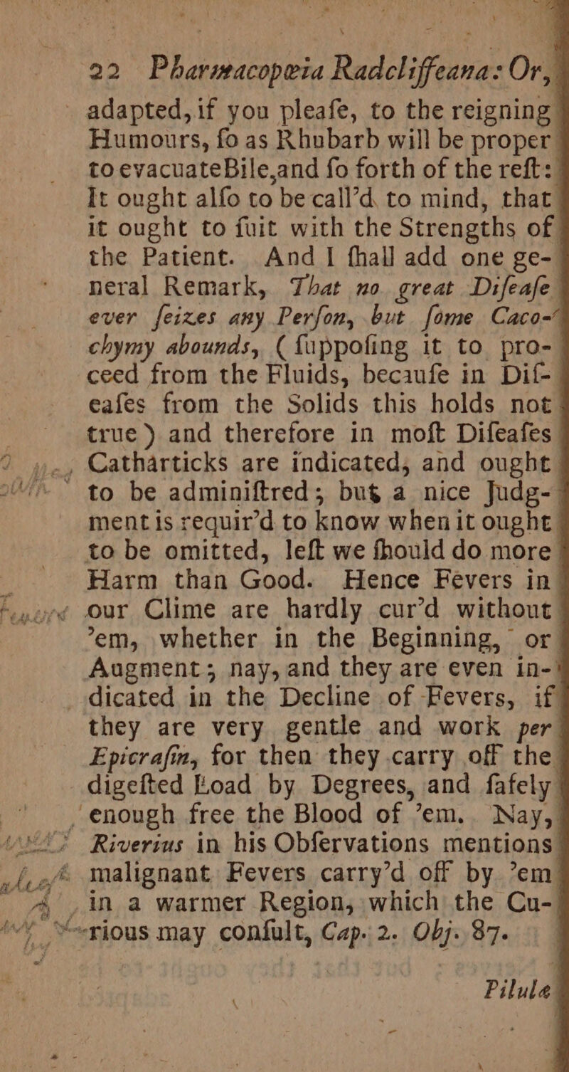 adapted, if you pleafe, to the reigning | Humours, fo as Rhubarb will be proper to evacuateBile,and fo forth of the reft: It ought alfo to be call’d to mind, that _ it ought to fuit with the Strengths of the Patient. And I fhall add one ge- neral Remark, That no great Difeafe ever feizes any Perfon, but fome Caco- chymy abounds, (fuppofing it to pro-_ ceed from the Fluids, becaufe in Dif- eafes from the Solids this holds not | true) and therefore in moft Difeafes | ment is requir’d to know when it ought to be omitted, left we fhould do more | Harm than Good. Hence Fevers in| em, whether in the Beginning, or Augments; nay, and they are even in-! they are very gentle and work per Epicrafm, for then they carry off the digefted Load by Degrees, and fafely Pilula ;