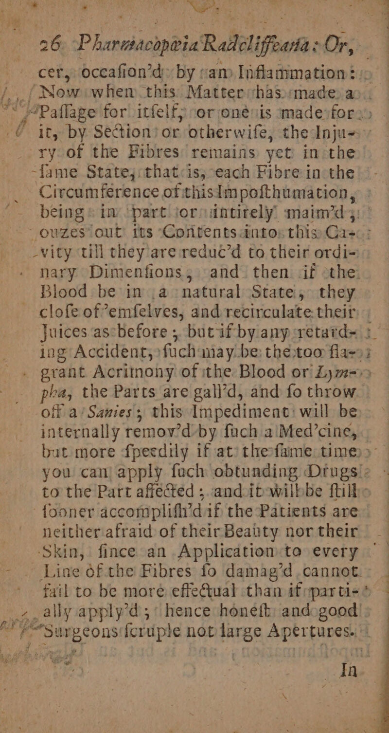 bs _/ Now: whem this: Matter has»:made, a 4 ry of the Pibres: remains yet in the -fame Statej:that&lt;is, each Fibre in the Circumference of thisimpofthumation, -vity till they are reduc’d to their ordi- Blood be in .a natural State, they phi the Parts are gall’d, and fo throw internally remov'd by fach a Med’cine, fooner accomplifh’dif the Patients are neither afraid of their Beatty nor their ‘Skin, fince an Application:to every fail to be moré effeCtual than if ypar tie ite: LP BF, a —————