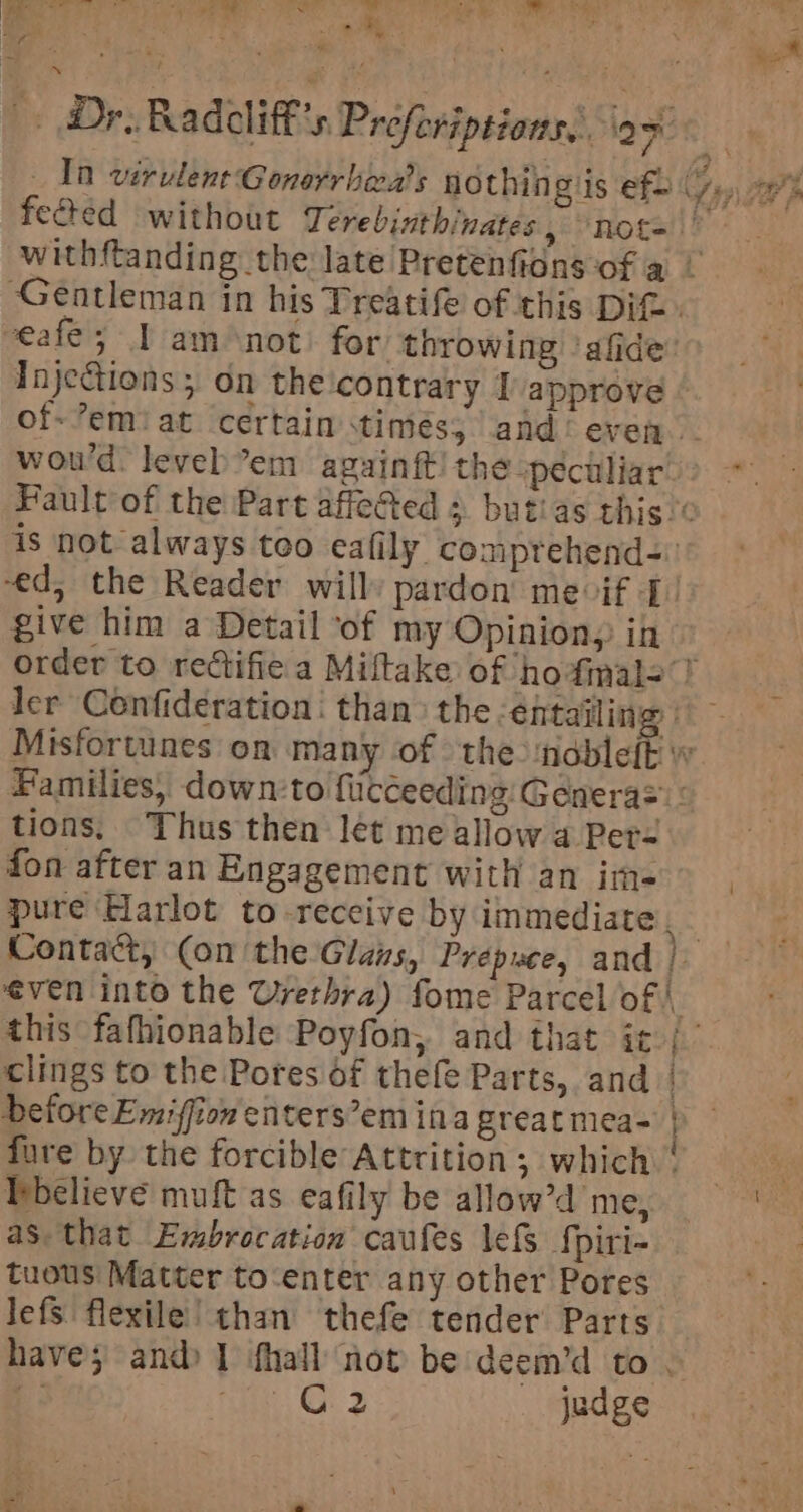 | ACRE ae 5 Ge SOR hilt ical Aer A tigi ae i% ; + | ; ; ‘eat . Dr. Radcliff’s Preforiptions. op &lt; In virulent Gonerrheas nothin giis efb 7,» 7% fected without Terebinthinates, not=\ withftanding the late Pretenfians of a / Gentleman in his Treatife of this Dit. veafe; 1 am not for throwing ‘afide: Inje@tions; on the'contrary I approve © of-’emiat certain timés; and’ even. | wou’d. leveb’em againft!the pectliar&gt; ~*~ Fault of the Part affeGted s butias this’ is not always too eafily comprehend-: ed, the Reader willy pardon meif I. give him a Detail ‘of my Opinion, in order to rectifie a Miltake of hofimale ? ler Confideration: than&gt; the ‘entailing | ~ Misfortunes on many of the ‘ndbleft vw Families, down:to fiicceeding:Génera= : tions. Thus then lét me allow a Per- fon after an Engagement with an im=- &gt; | pure Harlot to-receive by immediate, Contact, (on the Glais, Prepwce, and | even into the Urethra) fome Parcel of | this fafhionable Poyfon,. and that ic / clings to the Potes of thefe Parts, and | Defore Emiffion enters’em ina great mea- | fure by the forcible Attrition, which © believe muft as eafily be allow’d me, Aa as that Embrocation caufes lefs fpiri- tuous Matter to-enter any other Pores lefs flexile’ than thefe tender Parts have; and) 1 fhall not be deem’d to | x ie, Ch % judge