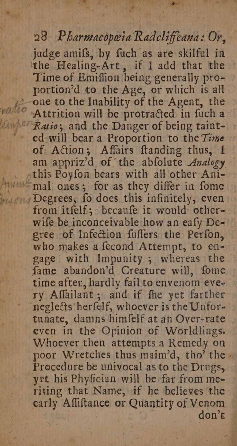 enh , - sa oy aed f ® et ~ 4m 5 det ‘“ 28 Pharmacopwia Radclifeaua: Or, judge amifs, by fuch as are skilful in ‘the Healing-Art, if I add that the - Time of Emiffion being generally pro- -portion’d to the Age, or which is all y2-one to the Inability of the Agent, the re* Attrition will be protracted in fucha © “Ratio; and the Danger of being taint- ed-will bear a Proportion to the Tzme zt eee, F AS TESS a # Peas 2 any ihe D ‘ ermal ones; for as they differ in fome gage with Impunity ; whereas the ‘fame abandon’d Creature will, fome time after, hardly fail to envenom eve- ry Affailant; and: if fhe yet farther neglects herfelf, whoever is the Unfor- tunate, damns-himfelf at an Over-rate even in the Opinion of Worldlings. Whoever then attempts a Remedy on poor Wretches thus maim’d, tho’ the - Procedure be univocal as to the Drugs, yet his Phyfician will be far from me- riting that Name, if he believes the early Affiftance or Quantity of Venom 7 aie don’t —