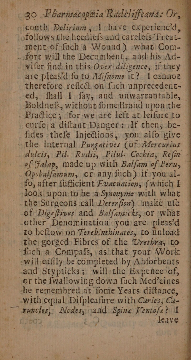 ‘ pa se broke. rg 5, ; t 30 -Phariacoptia Radéliffeana: Or, «couth! Delirium » 1 have experienc’d, ofollowsithe heedlefs.and carelefs“Freat- ment-of:fuch'a Wound) -what|Com- .ofort will the Decumbent,, and) his:Ad- © _|wifer findsin this: Over: diligence, if they are pleas’d fo to, Adifuome it? I cannoe therefore. refiect on fuch unprecedent- ed, fhall I fay, and unwarrantable, — Boldnefs, without fomeBrand uponithe . Pradice ; ‘for-we are left at leifure to eurfe;a diftant Danger: df then; be- — fides thefe Inje@tions, you alfo give the internal Purgatives (of Adfercurius — dulcis, Pil. Rudiz, .Pilul. Cochiea, Refin - of Falap, made up with Balfam of Peru, Opobalfamum, or any Such) if»you-al- fo, after fufficient Evacuation, (which look upon to be aSyzoxyme: with what _ the Surgeons -call Deter fier) make ufe of Digefives and Balfamicks, or what other Denomination youare pleas’d to beftow: on Terebinthinates, to unload the: gorged Fibres of the Urethra, to “fuch a Compafs,,\as&gt;that your Work -will,eafily.be completed by Abforbents and Stypticks; willothe Expence of, or the {wallowing down fuch Med’cines be remembred at fome Years diftance, _ with equal! Difpleafure with Caries, Ca- ~~ xuneles\ Nodes, sand Spine Ventofe? il aw 25p07 “ ‘i, yk a .