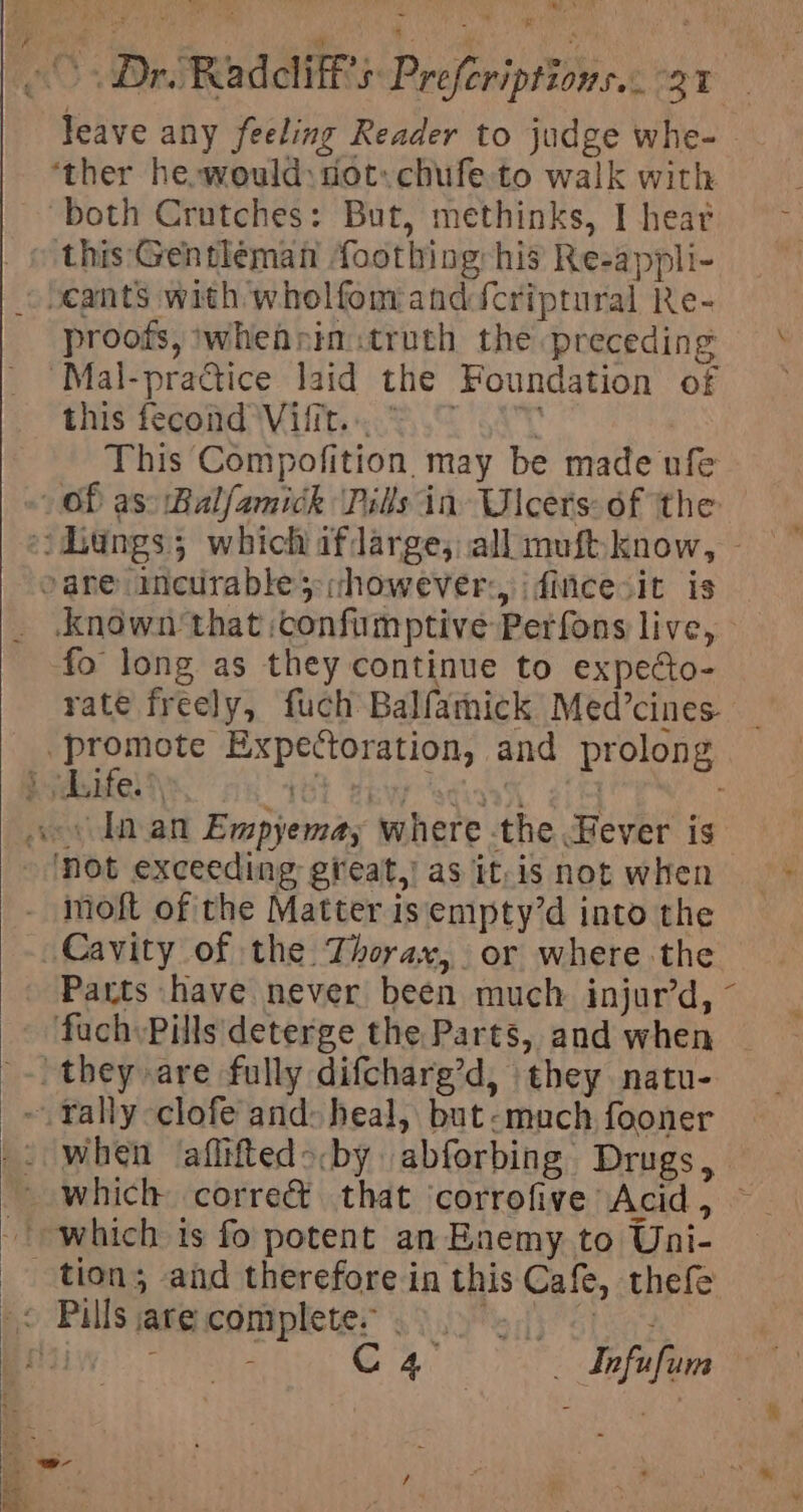 Mast ae Jeave any feeling Reader to judge whe- ‘ther he,would: cot. chufe to walk with both Crutches: But, methinks, I heat _ © this'Gentleman foothing: his Re-appli- ~ocants with wholfomanddcriptural Re- ‘Mal-practice laid the Foundation of this fecond Vifit... = 0 This Compofition. may be made ufe Of as: Balfamick Pils in Ulcers: of the i hungs; which afdarge; all muft-know, - »are incurable however: idincesit is Known that :confimptive Perfons live, fo long as they continue to expecto- rate freely, fuch Balfamick Med’cines _promote Expectoration, and prolong } jdsifels) 70l Zew stinh 214 aos Inan Empyemay where the Fever is Not exceeding great.) as it. is not when - moft of the Matter isempty’d into the Cavity of the Thorax, or where the Parts have never been much injur’d, fuch Pills deterge the Parts, and when they are fully difcharg’d, they natu- ~ Yally-clofe and: heal, but-much fooner ~ which is fo potent an Enemy to Uni- tion; and therefore in this Cafe, thefe C AT 3 ae Yepafins r, ~- ‘ + : - rsisage Vv