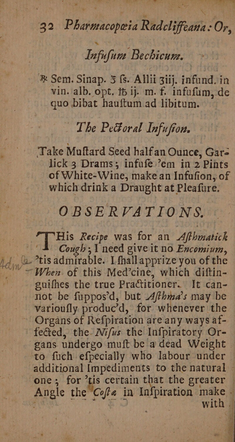 Tnfufum Bechicun. Sem. Sinap. 3 fs. Allii 3iij. infund. in vin. alb. opt. i ij. m. f. infufum, de quo bibat hauftum ad libitum. - The Pe&amp;oral Infufion. Take Muftard Seed halfan Ounce, Gare lick 3 Drams; infufe:’em in 2 Pints _ of White-Wine, make an Infafion, of which drink a Draught at Pleafure. OBSERVATIONS. THis Recipe was for an Afthmatick Cough; 1 need give it no Excomium, Ady a *tis admirable. I fhall apprize you of the When. of this Med’cine, which diftin- guifhes the true Practitioner. It can- not be fuppos’d, but A/fhma’s may be - -varioufly. produc’d, for whenever the ~ Organs of Refpiration are any ways af- fected, the. Wifus the Infpiratory Or- gans undergo muft be a dead Weight to fuch efpecially who labour under additional Impediments to the natural - one; for tis certain a the greater — Angle the abe in Inf{piration mi WIth |