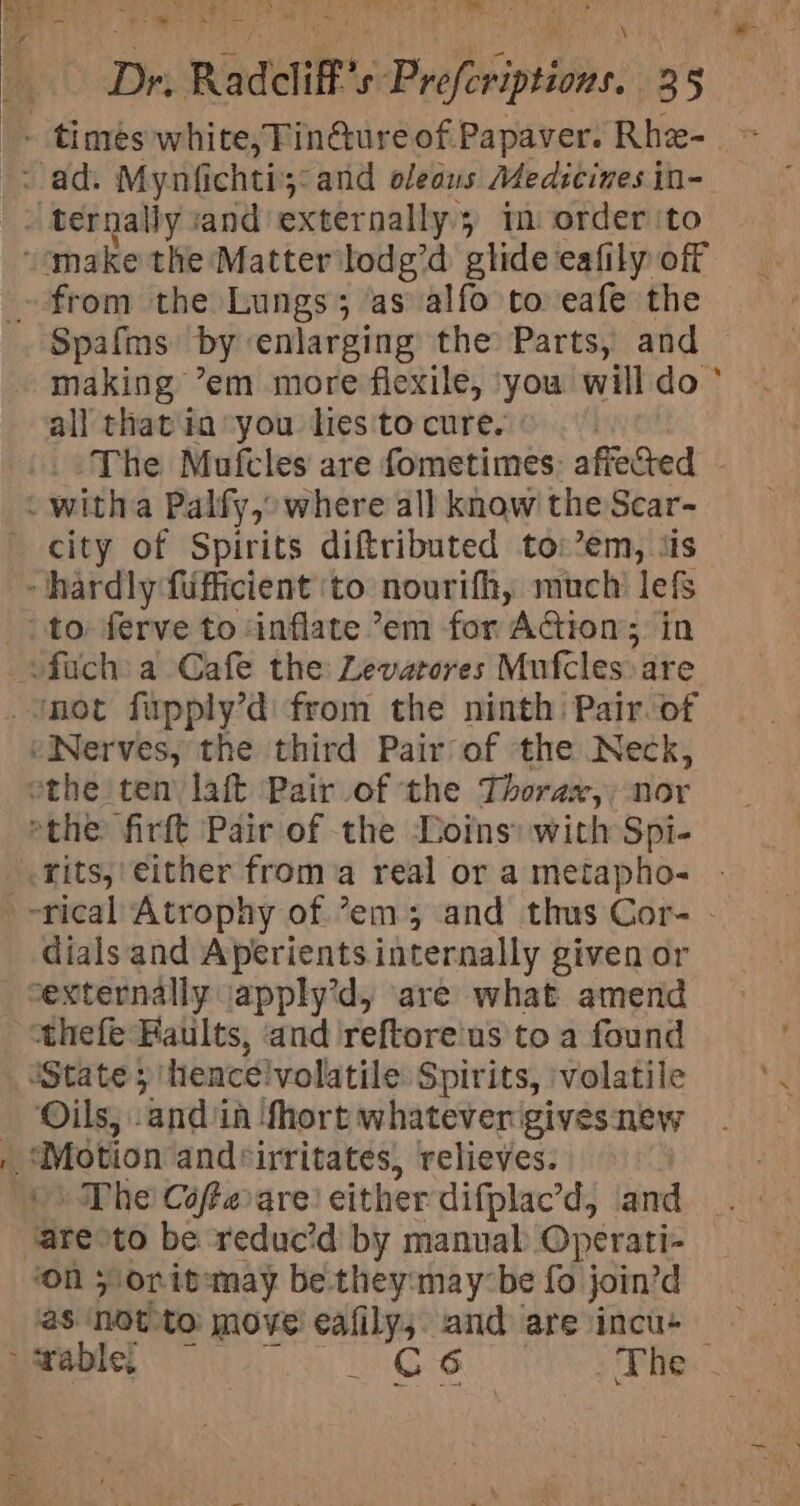 ivaae a! gh on Ww Ra we) ee we Tie ts * Dri. Radcliff's Prefcriptions. 13 5 _» ternally sand externally 5 im order'to “make the Matter ilodg’d glide eafily off ~ from the Lungs; as alfo to: eafe the Spafims by enlarging the Parts, and making ’em more flexile, ‘you will do al] that in you hes'to cure. | The Mufcles are fometimes: affected - witha Palfy,:where all know the Scar- city of Spirits diftributed to:’em, ‘is hardly fufficient ‘to nourifh, much’ lefs to ferve to inflate ’em for AGion;, in &lt;fuch:a Cafe the: Levatores Mufcles:are Snot fupply’d from the ninth: Pair. of “Nerves, the third Pair of the Neck, othe ten laft Pair of ‘the Thorax, nor “the firft Pair of the Doins: with Spi- -rits, either froma real or a metapho- - dials and Aperients internally given or externally iapply’d, are what amend thefe Faults, and reftore'us to a found State; ‘hencélvolatile Spirits, ‘volatile Oils, ‘andi in ‘Short whatever gives new | Motion and*irritates, relieves. The Céfterare either difplae’d, and are: to be ‘reduc’d by manuak Operati- ‘On 5 orit:may be they:may-be fo join’d &gt; rable, _ G6 The