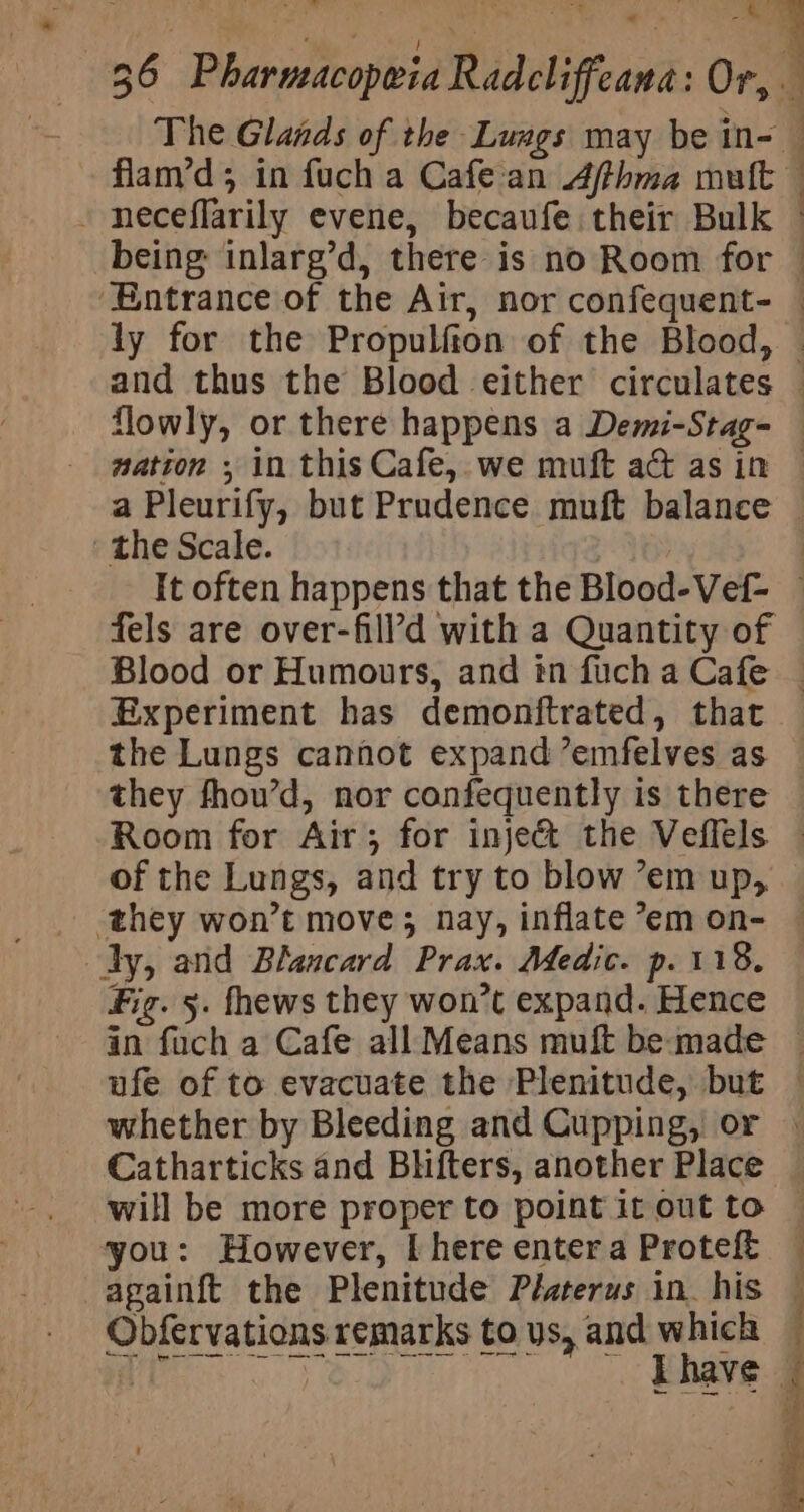 The Glands of the Lungs may be in- - neceflarily evene, becaufe their Bulk being: inlarg’d, there is no Room for Ee ‘the Scate. Experiment has demonftrated, that they fhou’d, nor confequently is there : dy, and Blancard Prax. Medic. p. 118. Fig. 5. fhews they won’t expand. Hence whether by Bleeding and Cupping, or Catharticks and Blifters, another Place will be more proper to point it out to you: However, I here enter a Proteft apainft the Plenitude Pélsterus in. his Obfervations remarks to us, and which Wr SO. oS ee