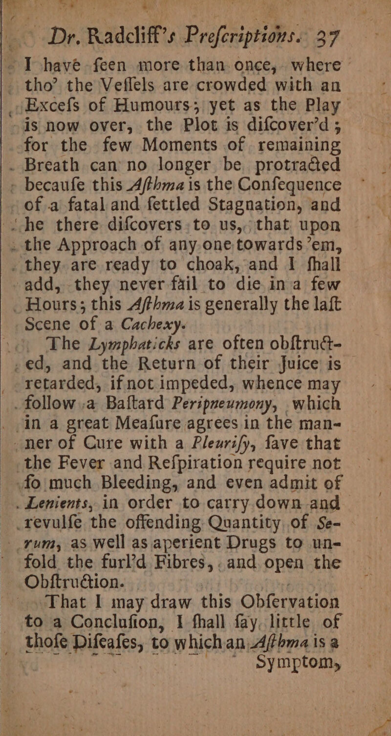 pe Radcliff $ “s Profeviptios 27 s have feen more than. once,- where _ tho’ the Veflels are crowded with an Excefs of Humours; yet as the Play is now over, the Plot is difcover’d ; for the few Moments .of remaining . Breath can no longer be protracted » becaufe this Afthma is the Confequence - of a fatal and fettled Stagnation, and _ the Approach of any one, towards ’em, _ they are ready to choak, and I fhall add, they never fail to die. ina few _ Hours; this Afhma is generally the laft “Scene of a Cachexy. _¢\ The Lymphaticks are often obftrua- .ed, and the Return of their Juice is | retarded, if not impeded, whence may . follow .a Baftard Peripneumony, which ner of Cure with a Pleuri/y, fave that _ the Fever and Refpiration require not | _ fo much Bleeding, and even admit of _ Lenients, in order to carry down and _ .revulfe the offending Quantity of Se- rum, as well as aperient Drugs to une fold the furl’d Fibres, . and. open the Obftrudtion. That I may draw this Obfervation to a Conclufion, I fhall fay, little of thofe Diftafes, to which an, ier isa ' symptom,