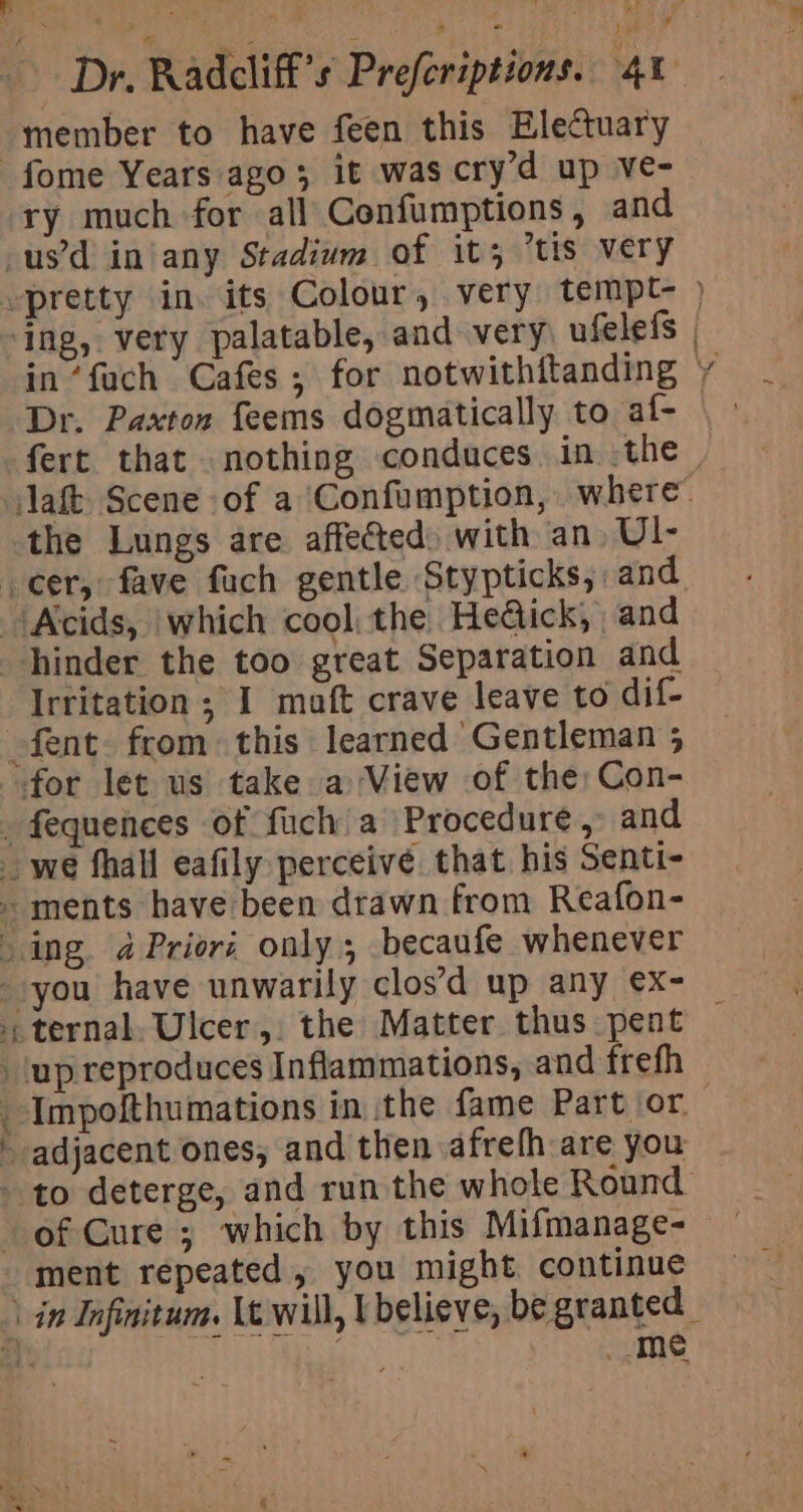 Dr. Radcliff’s Prefcriptions. 40 member to have feen this Electuary -fome Years ago; it was cry’d up ve- ry much for all Confumptions, and -us’d in’any Stadium of it; “tis very pretty in. its Colour, very tempt- ) ‘ing, very palatable, and very ufelefs | in’fuch Cafes; for notwithitanding y Dr. Paxton feems dogmatically to af- | - fert that nothing conduces in the — aft Scene of a Confumption, where” the Lungs are affefted) with an. U1- cer, fave fuch gentle Stypticks, and Acids, which cool: the Hedick, and hinder the too great Separation and Irritation ; I maft crave leave to dif- -fent. from: this learned Gentleman 5 for let us take a View of the; Con- _ fequences of fuch a Procedure,» and _we fhall eafily perceive that his Senti- ments have been drawn from Reafon- - ing. a Priori only; becaufe whenever ternal. Ulcer, the Matter thus pent — ‘up reproduces Inflammations, and frefh --Impofthumations in the fame Part or. ~ adjacent ones, and then afrefh are you - to deterge, and run the whole Round of Cure ; which by this Mifmanage- ment repeated, you might continue \ in Infinitum. Lt will, U believe, be granted § me