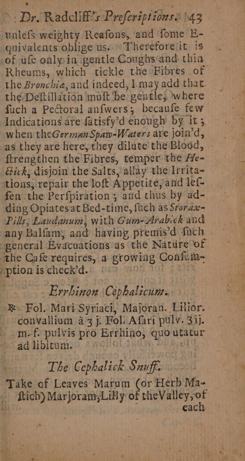 unlefs weighty Reafons, ‘and fome E- — quivalents oblige us... Thereforelit is -of ufe oalpin gentle Coughs&lt;and thia Rheums, which tickle the Fibres of the Bronchie, and indeed, l.may add that. the Deltillation mutt ‘be: gentle, where fuch a Pectoral anfwers; becaufe few Indications are fatisfy’d enough by it; when theGermanSpam-Waters are join’d, ftrengthen the Fibres, temper the He- &amp;ick; disjoin the Salts, allay the Irrita- tions; repair the loft Appetite, and lef fen the Perfpiration ; and thus by ad- ding Opiates'at Bed-time, fuch as Srorax- Pills; Laudanum), with Gum-Arabick and any Balfamy and having premis’d fuch general Evacuations as the Nature of ‘the Cafe requires, a growing Confim- Rption is icheck’d.8, (i Oh 100 Eat .-.. Errhinon \Cephalicum.. »&amp; Fol. Mari Syriaci, Majoran. Lilior. - convallium a3 j. Fol. Afari pulv. 3ij. © . .m-f. pulvis pro Errhino, quo utatur | Sad libltame:). 7WOHOLARAIN, DEB eM | The Cephalick Snuff 0 Take of Leaves Marum (or Herb Ma- | ftich) Marjoram;Lilly of mies iti le each