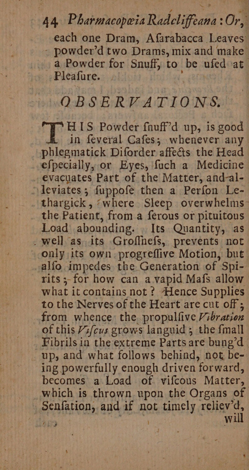 each one Dram, Afarabacca Leaves” - powder’d two Drams, mix and make a Powder for Snuff, to be ufed at Pleafure. OBSERVATIONS. “HIS Powder fnuff’d up, is good in. feveral Cafes; whenever any phlegmatick Diforder affects the Head efpecially, or Hyes, {uch a Medicine evacuates Part of the Matter, and-al- ‘deviates ; fuppofe then a Perfon Le- thargick , ‘where. Sleep overwhelms the Patient, from a ferous or pituitous Load abounding. Its Quantity, as _ well as its Groflnefs, prevents not » only its own. progreflive Motion, but alfo. impedes the Generation of Spi- rits ;-for how can a vapid Mafs allow what it contains not? Hence Supplies to the Nerves of the Heart are cut off ; from whence: the. propulfive Vibration of this //cus grows languid; the fmall Fibrils in the extreme Parts are bung’d Ups and what follows behind, not be- ing powerfully enough driven forward, becomes a Load of. vifcous Matter, _which is thrown upon the Organs of _Senfation, aud if not timely relicv ‘A ? wi Ley