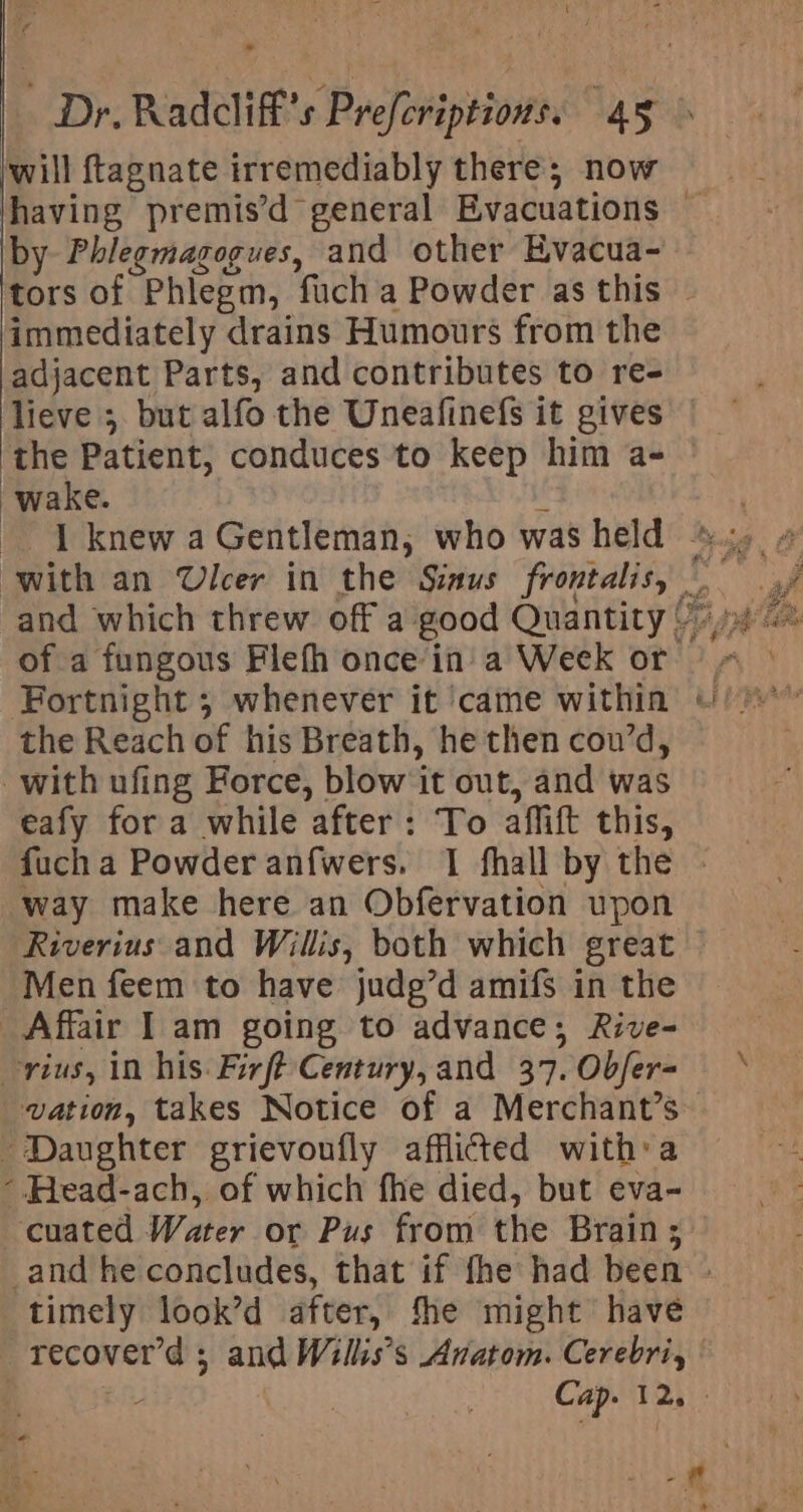 ¢ i ef Dr, Radcliff’s Prefcriptions. 45 &gt; will f{tagnate irremediably there; now having premis’d general Evacuations — by Phlegmagogues, and other Hvacua- tors of Phlegm, fuch a Powder as this © immediately drains Humours from the adjacent Parts, and contributes to re- lieve ; but alfo the Uneafinefs it gives the Patient, conduces to keep him a= | wake. a - | knew a Gentleman, who was held ©. # with an Ulcer in the Sinus frontalis, . 4f and which threw off a good Quantity Vij 0% of a fungous Flefh once in'a Week or | ° Fortnight 5 whenever it ‘came within io” the Reach of his Breath, he then cou’d, with ufing Force, blow it out, and was eafy for a while after: To affift this, fuch a Powder anfwers. 1 fhall by the way make here an Obfervation upon Riverius and Willis, both which great © Men feem to have judg’d amifs in the Affair I am going to advance; Rive- rius, in his: Firft Century, and 37.Obfer- vation, takes Notice of a Merchant’s Daughter grievoufly afflicted with:a -.Head-ach, of which fhe died, but eva- cuated Water or Pus from the Brain; _and he concludes, that if fhe had been - timely look’d after, fhe might have recover'd ; and Wills’s Anatom. Cerebri, | : as Cap. 12, -