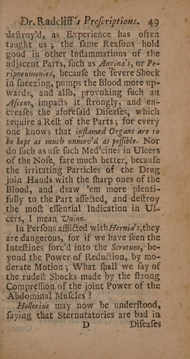 : - Y Dr. Radcliff’s Preferiptions. 49 ‘deftroy’d, as Experience has often taught us; the fame Reafons hold good in other Inflammations of the adjacent Parts, fuch as Asvina’s, or Pe- ripneumonies, becaufe the fevere Shock in fneezing, pumps the Blood more up- wards, and alfo, ptovoking fuch an Afcent,- impacts it, ftrongly, and en~ creafes the afofefaid Difeafes, which tequire a Relt of the Parts; for every one knows that izflamed Organs are to be kept as much unmov’d as poffible. Nor do fuch as ufe fuch Med’cines in Ulcers of the Nofe, fare much better, becaufe the irritating Particles of the Drug join Hands.with the, fharp ones of the Blood, and.draw ’em more’ plenti- fully to the Part affected, and:deftroy _ the moft effential Indication in Ul-_ cers, I mean Usion. .. aEA? In Perfons afflicted with Hernia’s,they. are dangerous, for if we have feen the Inteftines forced into the Scrotum, -be- yond the Power-of Reduction, by mo- derate Motion; What. fhall we fay of the rudeft Shecks made by the ftrong -_Compreflion of the joint Power of the Abdominal Mufcles ? ... Hollerius may now be. underftood, - faying that Sternutatories are bad in | sere D Difeafes