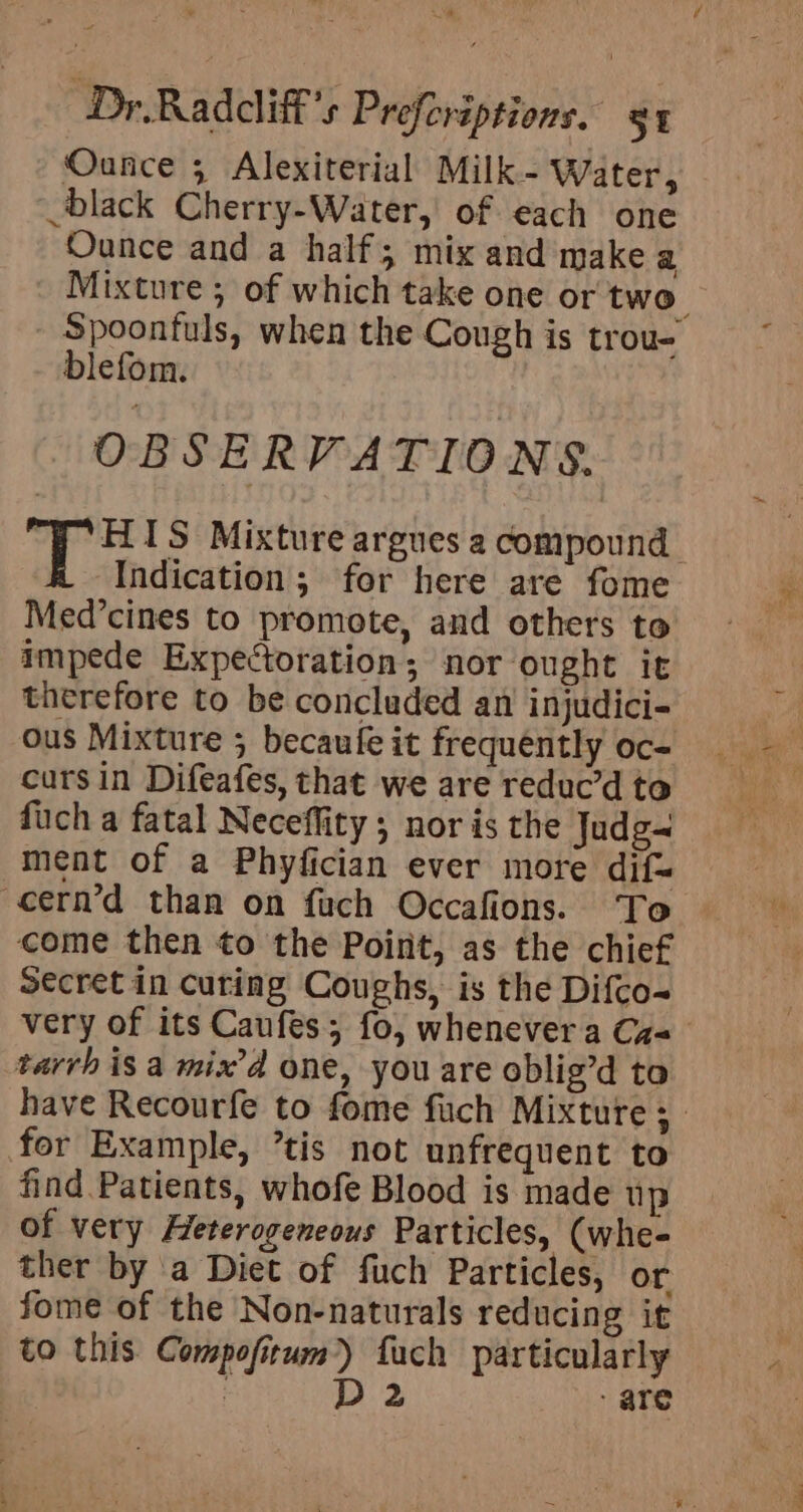 Ounce 3 Alexiterial Milk - Water, black Cherry-Water, of each one Ounce and a half; mix and make a blefom. OBSERVATIONS. Indication; for here are fome Med’cines to promote, and others to impede Expectoration; nor ought it therefore to be concluded an injudici- ous Mixture 5 becaufe it frequently oc- cursin Difeafes, that we are reduc’d to fuch a fatal Neceflity; nor is the Judg- ment of a Phyfician ever more dif= come then to the Point, as the chief Secret in curing Coughs, is the Difco- tarrh is a mix’d one, you are oblig’d ta for Example, tis not unfrequent to find Patients, whofe Blood is made up of very Heterogeneous Particles, (whe- ther by a Diet of fuch Particles, or fome of the Non-naturals reducing it to this Compofitum)) fuch particularly D2 are