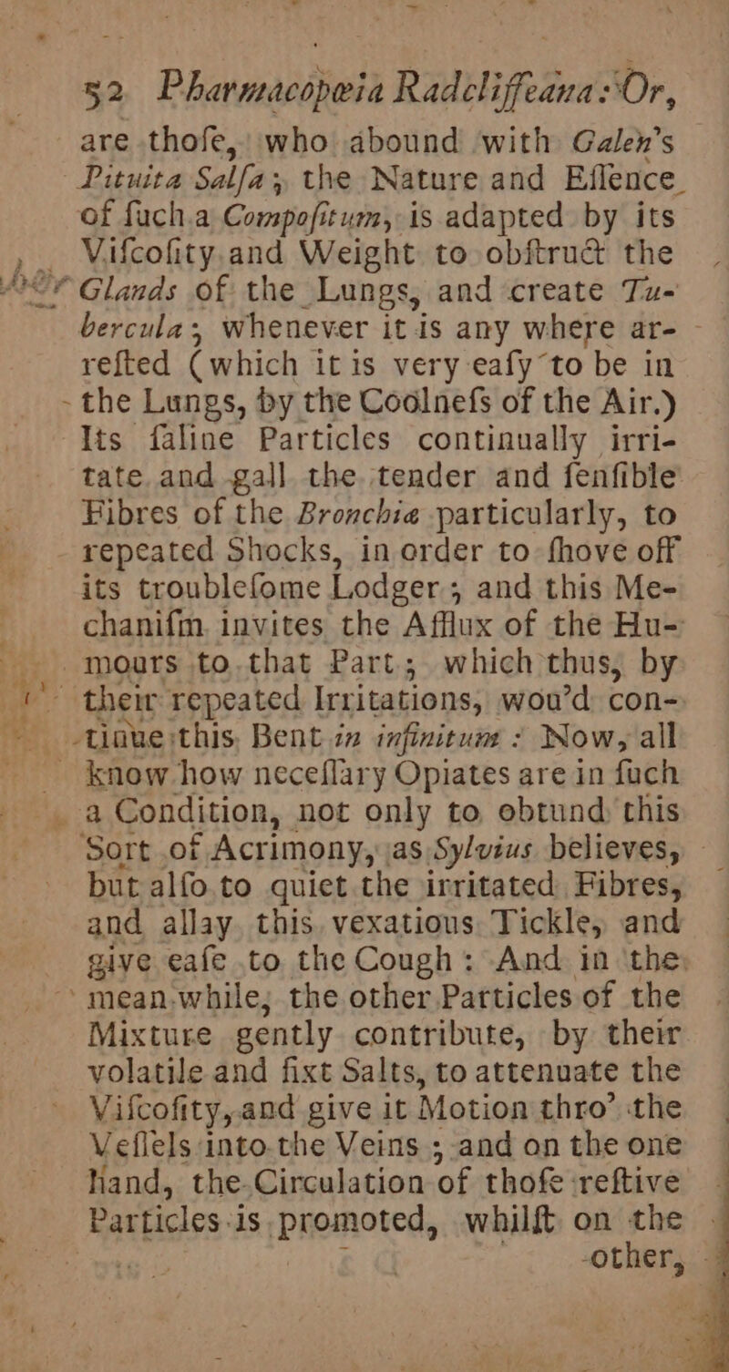 are thofe,’ who abound with Galex’s | Pituita Salfa; the Nature and Effence_ of fuch.a Compofitum, is adapted by its _ ~“Vifcofity,and Weight to obftruc the * Glands of the Lungs, and create Tu- - bercula; whenever it is any where ar- refted (which itis very eafyto be in - the Lungs, by the Coalnefs of the Air.) Its faline Particles continually irri- tate and gall the tender and fenfible Fibres of the Bronchie particularly, to repeated Shocks, in order to fhove off its troublefome Lodger , and this Me- chanifim. invites the Afflux of the Hu- . moars to.that Part; which thus, by ae their repeated [rritations, wou'd con- tinue this, Bent in infinitum - Now, all know how neceflary Opiates are in fuch a Condition, not only to ebtund, this Sort of Acrimony, as Sylvius believes, but alfo.to quiet the irritated Fibres, and allay, this. vexatious Tickle, and give eafe to the Cough: And in the, meanwhile; the other Patticles of the A icrace gently contribute, by their volatile and fixt Salts, to attenuate the Vifcofity, and give it Motion thro’ ‘the Veflels into.the Veins ;-and on the one hand, the Circulation of thofe reftive Par ticles. is Promoted, whilft, on the tg -other,