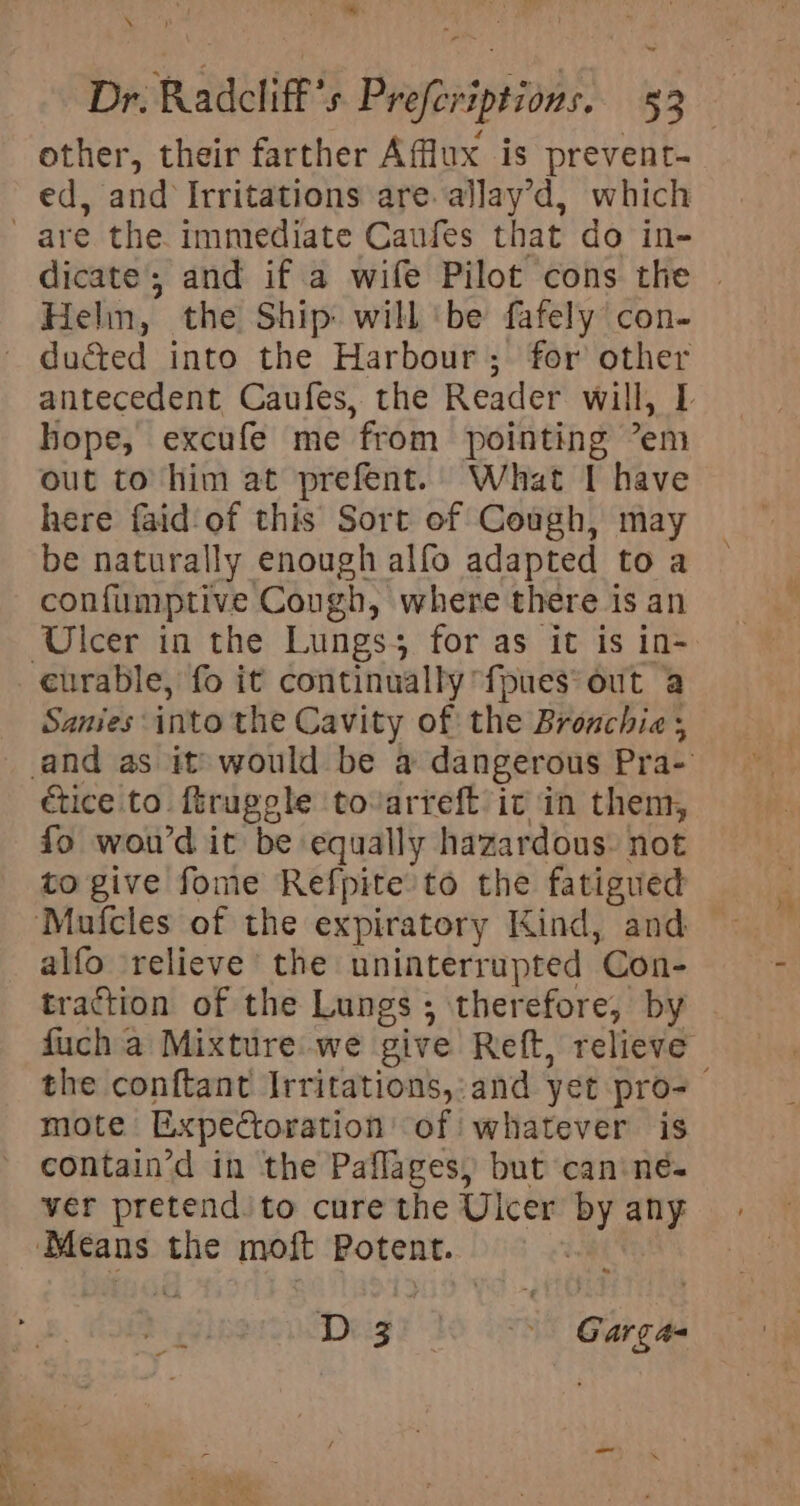 iy’ other, their farther Afflux is prevent- ed, and Irritations are. allay’d, which Helm, the Ship will ‘be fafely con- ducted into the Harbour; for other hope, excufe me from pointing ’em out to him at prefent. What I have here faid‘of this Sort of Cough, may be naturally enough alfo adapted to a confumptive Cough, where there is an Ulcer in the Lungss for as it is in- Sanies into the Cavity of the Bronchia ; ctice to ftruggle tovarreft ic in them, fo woud it be equally hazardous: not to give fome Refpite’to the fatigued alfo relieve’ the uninterrupted Con- traction of the Lungs ; therefore, by fuch a Mixture we give Reft, relieve mote Expectoration of whatever is contain’d in the Paflages, but canines ver pretend to cure the Uicer by any D z) | Gargas