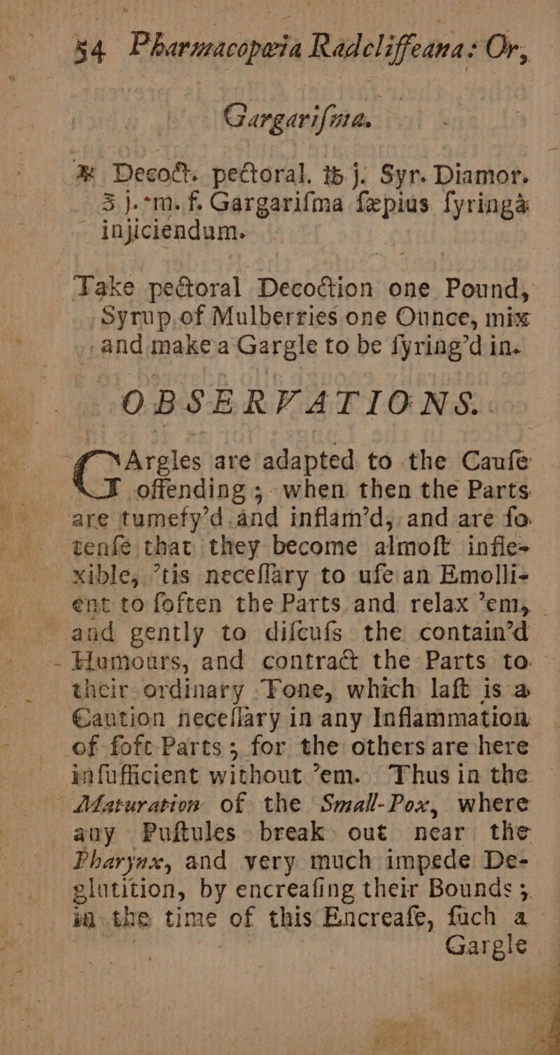 4 Gargarifite. 3 j.°m.f, Gargarifma fepius fyringa - injiciendum. Take pectoral Decodtion one Pound, Syrup, of Mulberries one Ounce, mix -and makea Gargle to be fyring’d in. OBSERVATIONS. Argles are adapted to the Caufe offending ;.- when then the Parts. tenfe that they become almoft infle- Humours, and contract the Parts to. their ordinary “Fone, which laft is a Maturation of the Small-Pox, where any Puftules break out near the Pharynax, and very much impede De- i the time of this Encreafe, fuch a Gargle