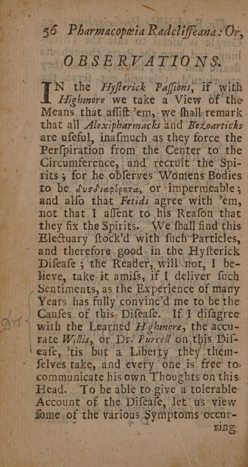 ee ee 56 Pharmacopweia Radcliffeana Os: OBSERVATIONS. ‘FN the Fypterick Paffior ons, sak with Highmore we take a View of the Means. that aflift’em,-we fhall-remark - that all Alexipharmacks and Bezoarticks are ufeful, inafmuch as they force the Perfpiration from the. Center to the Circumference, and recruit‘ the Spi-— rits ; for he obferves Wonmiens Bodies to be dusdiegsoura, Or’ impermeable ; and alfo that Fetids agree with ’em, not that I affent to his Reafon that _ they fix the Spirits. “We fhall find this Bleétuary ftock’d with fuch-Partitles, ~ and therefore, good-in the Hyfterick ‘Difeafe ; the Reader, willnot, I be- Neve, take it amifs, if I deliver fuch . Sentiments, as the Experience of many § . Years has fully convine’d me to be the ) Canfes. of this. Difeafe. If 1 difagree 2 &gt; , with the Learned Highmore, the accu- | fate Willis, or Dr: Purcell on. this Dit ‘eafe, ’tis but a Liberty they. them- felves take, and every one is free to. communicate hisown Thoughts on this. - Head.. To be able to give a tolerable Account of the Difeafe, let“ us view fame of the various. Symptoms occur= ning: Wh ae skh ’ i a a