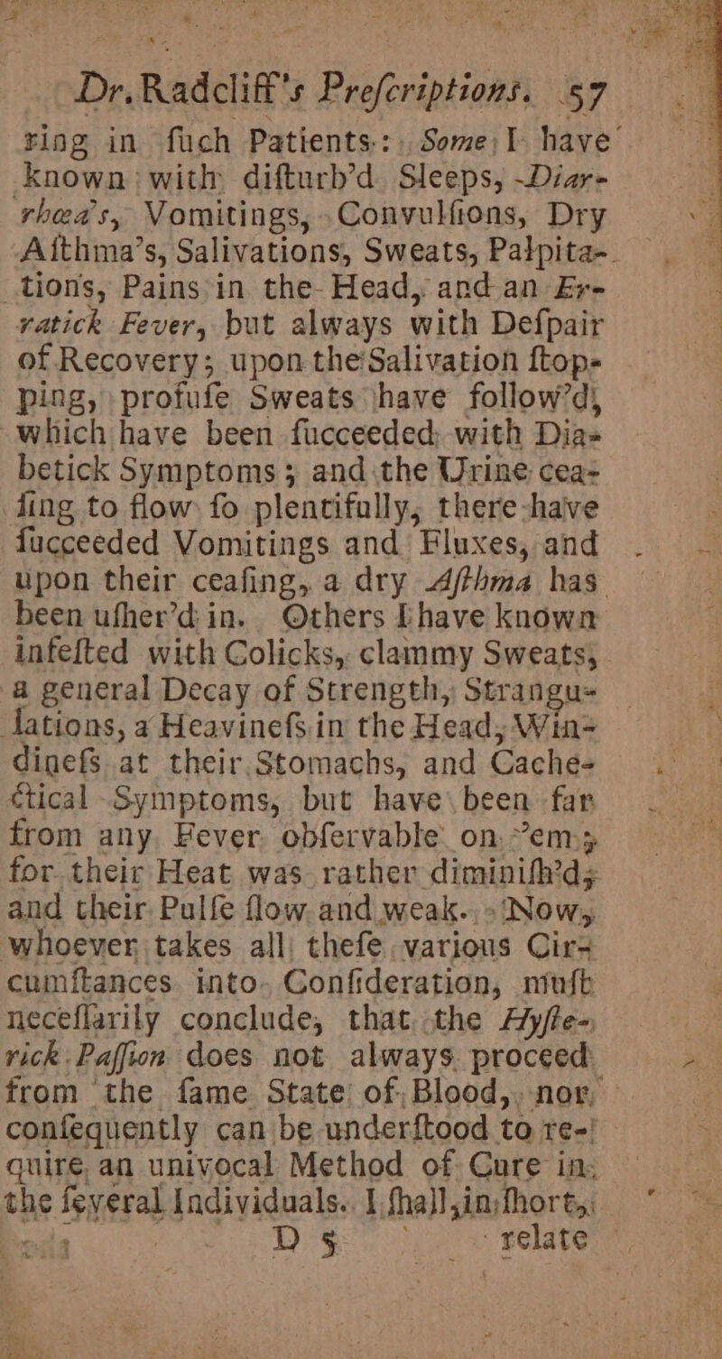 ring in fuch Patients: Some)I- have’ known with difturb’d Sleeps, ~Diar- rheas, Vomitings, Convulfions, Dry Aithma’s, Salivations, Sweats, Palpita-. tions, Pains-in the- Head, and an Er- ratick Fever, but always with Defpair of Recovery; upon the’Salivation ftop- ping, profufe Sweats \have follow’d) which have been fucceeded; with Dias betick Symptoms 3 and the Urine cea: ling to flow fo plentifully; there-haive fucceeded Vomitings and Fluxes, and upon their ceafing, a dry 4/thma has been ufher’d in. Others [have known infefted with Colicks, clammy Sweats, a general Decay of Strength, Strangu- dations, a HeavinefS.in the Head, Win= dinefS at their, Stomachs, and Cache- ctical Symptoms, but have\been far from any, Hever. obfervable. on. ”’em.y for their Heat was. rather diminifh’d; and their Pulfe flow. and weak.. - ‘Now, whoever takes all: thefe various Cir- cumftances into. Confideration, mufb neceflarily conclude, that the A’y/te- rick Paffion does not always. proceed: from ‘the fame State’ of; Blood, nor, confequently can be underftood to re-! quire, an univocal Method of. Cure in: the feveral Individuals. I fha}l,in;hhort,: ela ee te 8 Rade relate