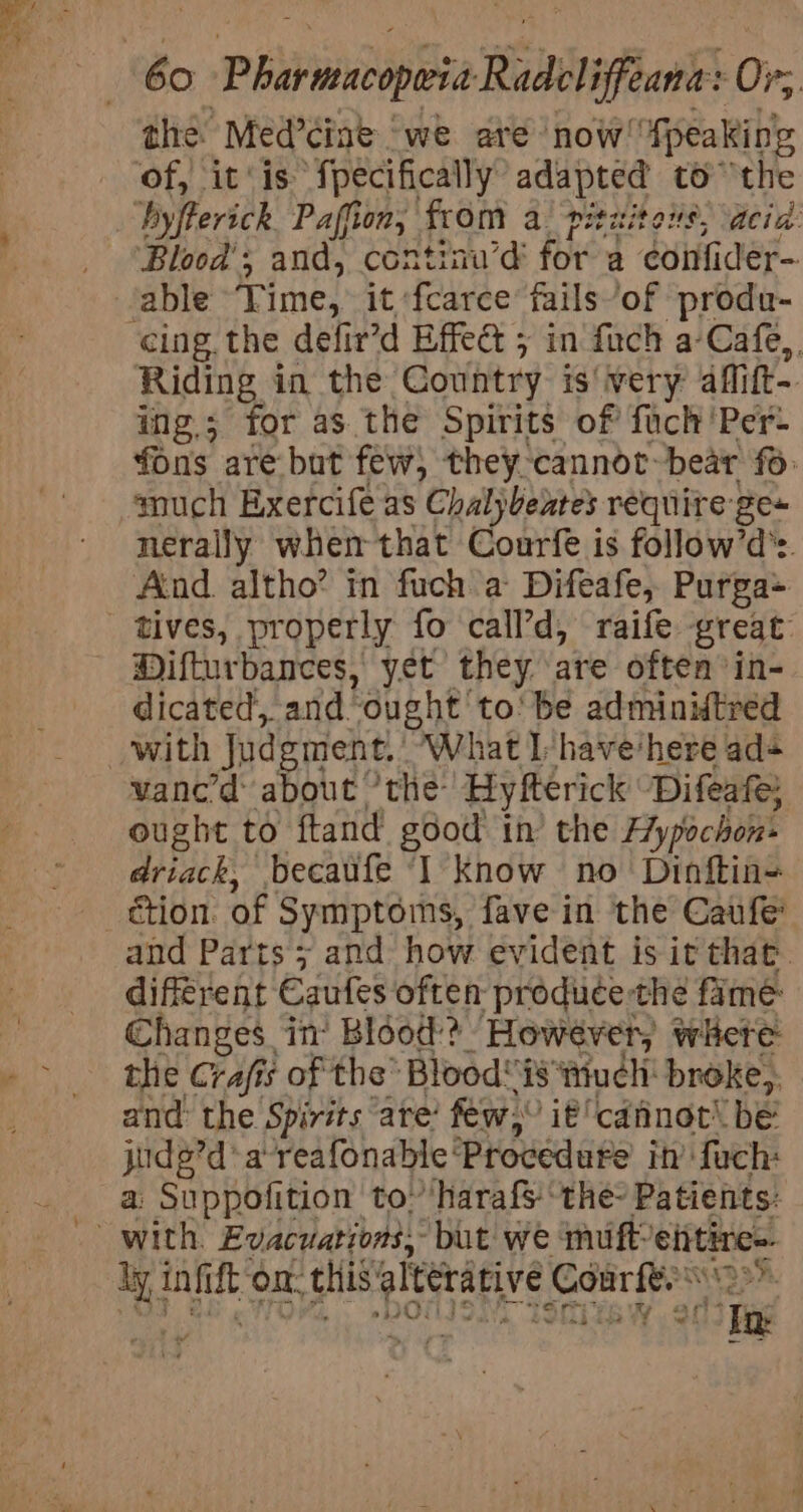 the: Med’ciae | we are now! ‘Speaking Blood’, and, continu’d for a confider- able Time, it fcarce fails’of produ- Riding in the Country is'very aflift- ing; for as. the Spirits of fuch'Per- fons are but few) they cannot~bear fo much Exercife as Chalybeates require ge~ nerally whem that Courfe is follow’d’s. And. altho? in fuch a Difeafe, Purga- Difturbances, yet they are often’ in- dicated, and. “ought: to' be adminitred vane’d: about ’the: Hyfterick Difeafe ought to ftand god’ th’ the Hy pochons driack, becaufe ‘I know no Dinftin= étion of Symptoms, fave in the Caufe’ and Parts 5; and how evident is it that. different Caufes often produce-the fame Changes in’ Blood? However; where the Crafis of the’ Blood is ‘iuchi broke, and the Spirits are’ few,” it cdtinot’ be judg’d*areafonable' Procedure in’ fuch: a Suppofition to’harafs ‘the? Patients: dy inet on. this alterative Conrfe. DOH, STiTE W od] fig