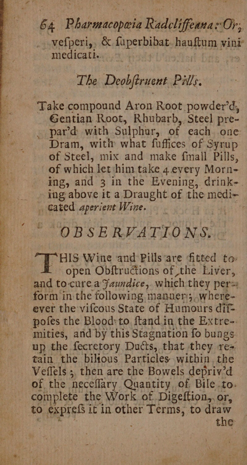 7 as a8 : ite &lt;i. ~~ Mots é 4 ‘Hhaiubesols Radeliffeane “Or; vefperi,, &amp; fuperbibat hauftum vini medicati.. | The Deobfirvent t Pill. Take compound Aron Root powder’d, Gentian Root, Rhubarb, Steel pre- pard with Sulphar, of each one Dram, with what fuffices of Syrup of Steel, mix and make fimall Pills, of which let him take 4.every Morn- ing, and 3 in the Evening, drink-. ing above it a Draught of the medi- “HIS Wine and Pills ‘are fitted to: open Obftructions of ,the Liver, and to-curea Faundice,. which they pers: form in the following manner; ,where- ever the vifcous State of Humours dif- pofes the Blood:to, ftand.in the Extre-. up the. fecretory Ducts, that they rea tain the bilious Particles within. the Veflels ;, then are the Bowels depriv’d of the. neceflary Quantity, of Bile.to. complete the Work. of Digeftion,. or, to expreS j it in other Terms, to draw | : ~ the