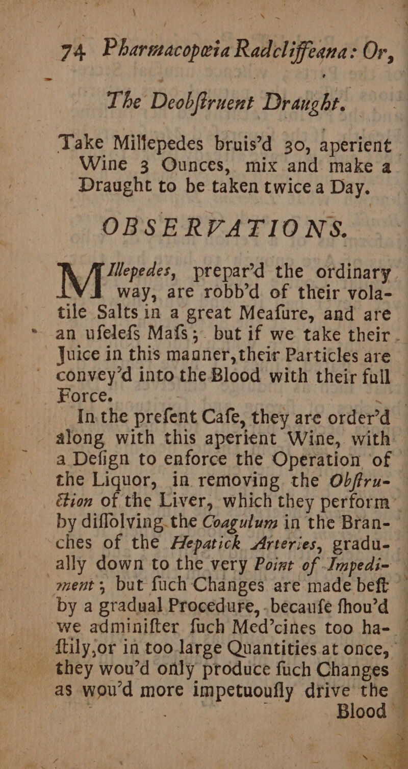 - 74 Pharmacopeia Radcliffeana: Or, The Deobftrnent Draught. 3 Take Milfepedes bruis’d 30, aperient | Wine 3 Ounces, mix and make a Draught to be taken twice a Day. OBSERVATIONS. Mes prepar’d the ordinary yi way, are robb’ of their vola- tile Salts in a great Meafure, and are an ufelefs Mafs;. but if we take their. Juice in this maaner, their Particles are ' convey’d into the Blood with their full — ~ Force. a ae In. the prefent Cafe, they are order’d - along with this aperient Wine, with a Defign to enforce the Operation ‘of — the Liquor, in removing the Obffru- étion of the Liver, which they perform’ by diflolving. the Coagulum in the Bran-— ches of the Hepatick Arteries, gradu- — ally down to the very Point of Impedi- ment; but fuch Changes are made beft by a gradual Procedure, .becaufe fhou’d ‘we adminifter fuch Med’cines too ha- - ftily,or in too large Quantities at once, they wou’d only produce fuch Changes : as wou’d more impetuoufly drive the : | ; Blood ; X 5 vi ' Bie! ¢ ‘ ae ‘ fone. : = a “ge x ‘ ‘ 1 Deane