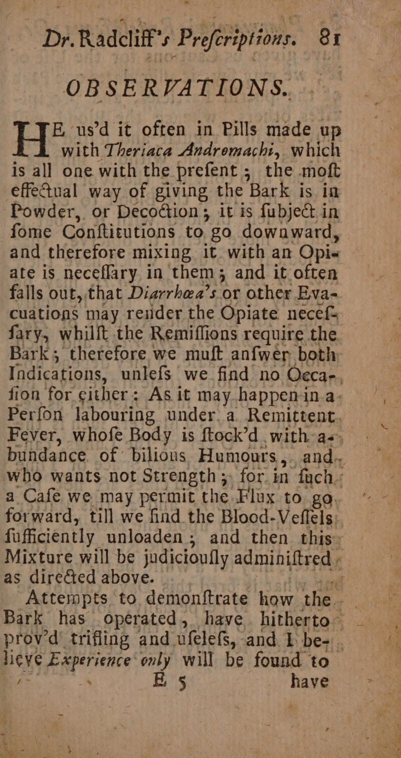 OBS E RVATIONS. E, us’d it often in Pills made up with Theriata Andromachi, which is all one with the. prefent 5 the moft effedual way of giving the Bark is in Powder, or Decoction ; it is fubject in fome Conttitutions to. go dowaward, and therefore mixing it. with an Opi. ate is neceflary in them; and it often falls out, that Diarrhea’s or other Eva- as directed above. aS B 5 have