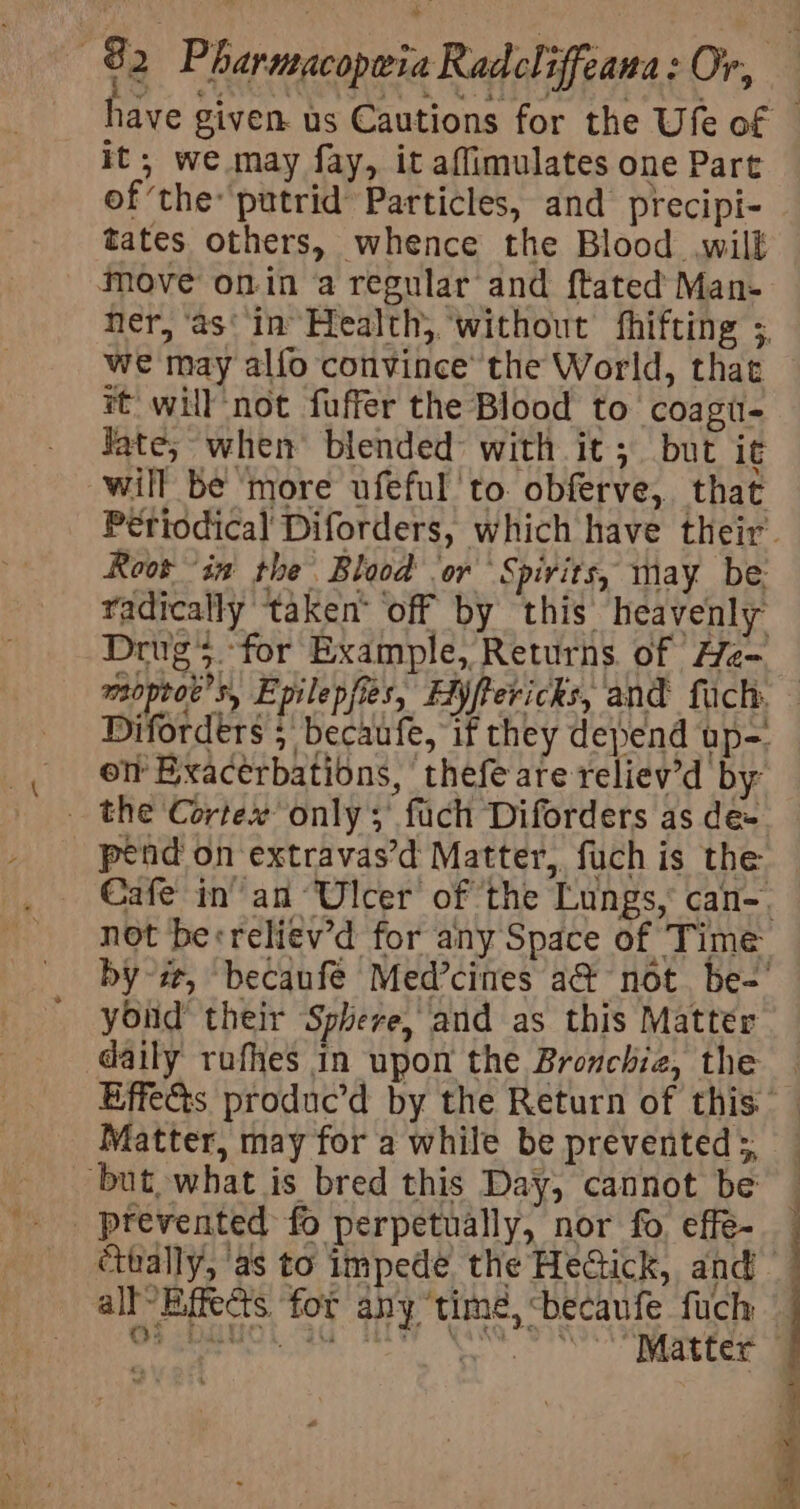 it; we may fay, it affimulates one Part of the: putrid Particles, and precipi- tates others, whence the Blood wilk move onin a regular and ftated Man- ner, ‘as‘ in Health, ‘without fhifting ; we may alfo convince’ the World, thae it will not fuffer the Blood to coagu- Jate; when blended with it; but i¢ will be more ufeful to. obferve, that Periodical Diforders, which have their. Root “in the Blood or ‘Spirits, may be: radically taken’ off by this heavenly Drugs. for Example, Returns of He- Diforders 5 becaufe, if they depend up-. ot Bxacerbations, thefe are reliev’d by _ the Cortex only; fuch Diforders as de- pend on extravas’d Matter, fuch is the Cafe in’ an Ulcer of the Lungs, can-. not berreliev’d for any Space of Time by i, becaufeé Med’cines a@ not. be-' yond their Sphere, and as this Mattér daily rufhes in upon the Bronchie, the Matter, may for a while be prevented 5 _ but, what is bred this Day, cannot be _ prevented fo perpetually, nor fo effe- étoally, as to impede the HeGick, and all Effects for any “time, &lt;becaufe fuch OS DO. i HY \ . iatak be “Matter ‘ k e : y