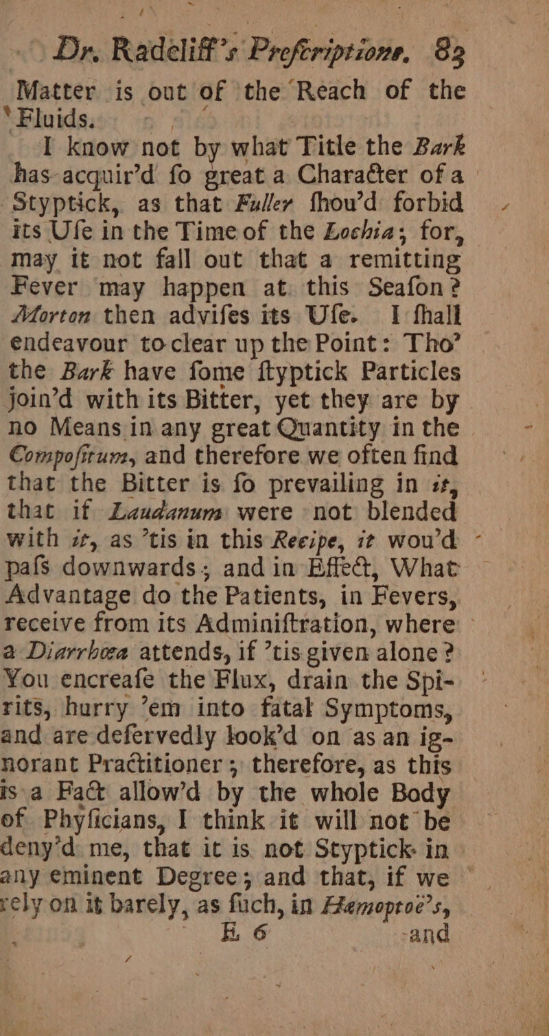 Matter is out of the Reach of the ‘Fluids. ‘S I know not by what Title the Bark Styptick, as that Fuller fhou’d forbid its Ufe in the Time of the Zochia; for, may it not fall out that a remitting Fever may happen at. this Seafon? Aforton then advifes its Ufe. I thall endeavour toclear up the Point: Tho’ the Bark have fome ftyptick Particles join’d with its Bitter, yet they are by no Means in any great Quantity in the Compofirun, and therefore we often find that the Bitter is fo prevailing in ss, that if Laudanum were not blended Advantage do the Patients, in Fevers, a Diarrhora attends, if ’tis given alone ? You encreafe the Flux, drain the Spi- rits, hurry ’em into fatak Symptoms, and are defervedly look’d on as an ig- isa Fa@ allow’d by the whole Body of Phyficians, I think it will not be deny’d. me, that it is. not Styptick: in rely on it barely, as fuch, in Memoproe’s, : | KG -and