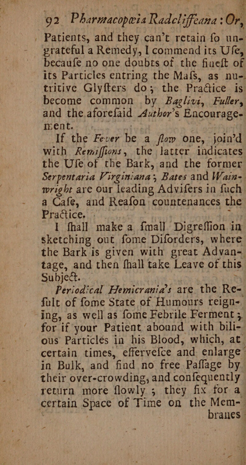 ime : ; ze 92 Pharmacopwia Radcliffeana: Or, . Patients, and they can’t retain fo une grateful a Remedy, I commend its Ufe, becaufe no one doubts of the finelt of its Particles entring the Mafs, as nu-. tritive Glyfters do; the Practice is become common by Baglivz, Fuller, and the.aforefaid uthor’s Encourage- ment. qyabet Sd : | If the Fever be a flow one, join’d with Remiffions, the latter indicates the Ufe of the Bark, and the former Serpentaria Virginiana;, Bates and Wain- wright are Our leading Advifers in fuch a Cafe, and Reafon countenances the Practice. » “a3 ps aid 1 fhall make a fmall. Digreflion in sketching out fome Diforders, where the Bark is given with great Advan- tage, and then fhall take Leave of this. Subject. zy Periodical Hemicrania’s are. the Re= fult of fome State of Humours reign- -ing, as well as fome Febrile Ferment 5 for if your Patient abound with bili- ous Particles in his Blood, which, at certain times, effervefce and. enlarge” in Bulk, and find no free Paflage by their over-crowding, and confequently return more flowly ; they fix for a certain Space of Time on the Mem-— : | branes - rs