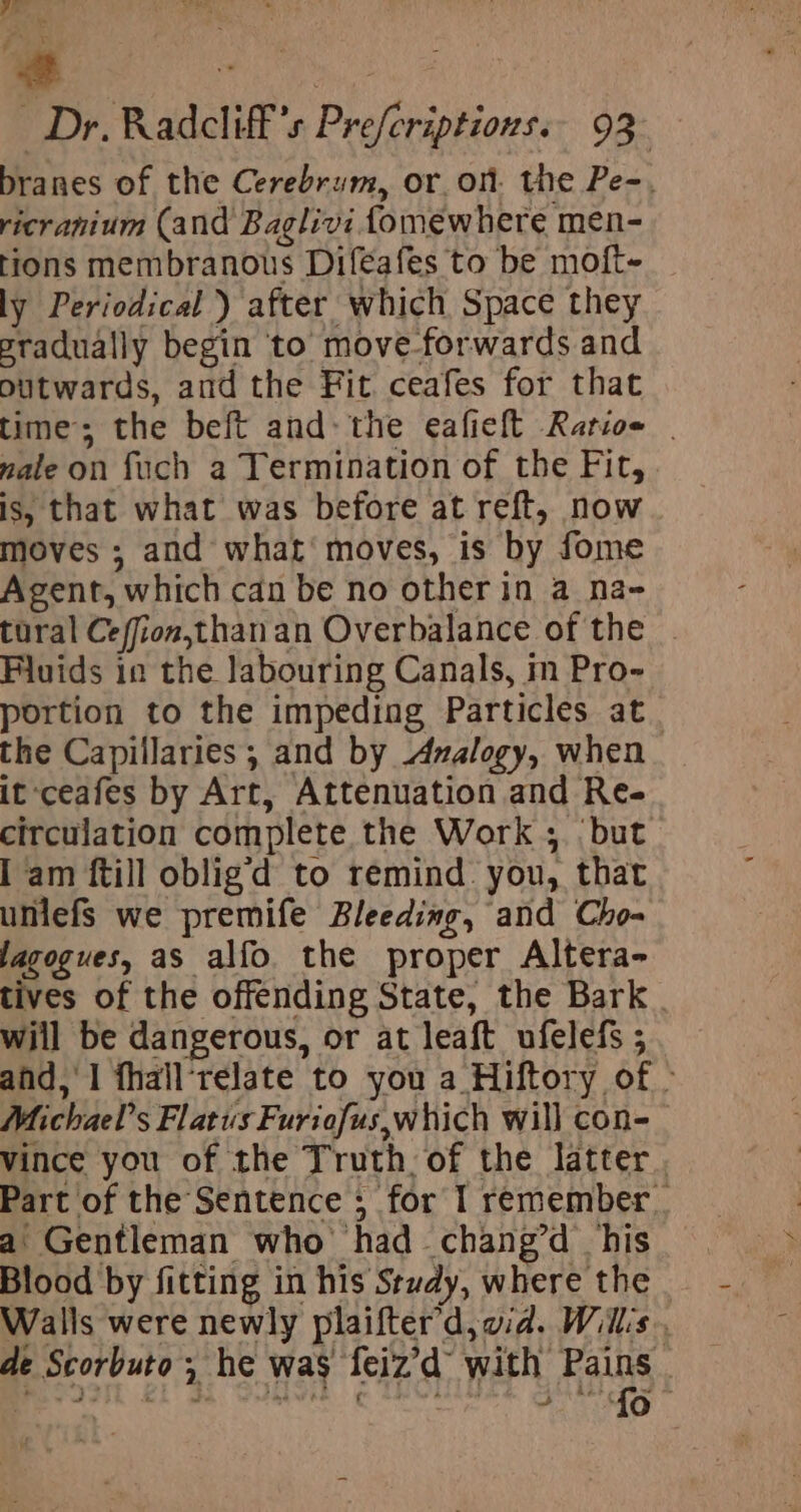 branes of the Cerebrum, or on. the Pe-, ricranium (and Baglivi fomewhere men- tions membranous Difeafes to be moft- ly Periodical ) after which Space they eradually begin to move-forwards and outwards, and the Fit ceafes for that time’; the beft andthe eafieft Ratios | male on fuch a Termination of the Fit, is, that what was before at reft, now moves ; and what moves, is by fome Agent, which can be no other in a na- tural Ceffion,thanan Overbalance of the . Fluids in the labouring Canals, m Pro- portion to the impeding Particles at. the Capillaries; and by Azmalogy, when it :ceafes by Art, Attenuation and Re- circulation complete the Work ;. but I am ftill oblig’d to remind you, that uniefs we premife Bleeding, and Cho- lagogues, as alfo the proper Altera- tives of the offending State, the Bark will be dangerous, or at leaft ufelefs ; and,'1 fhall‘relate to you a Hiftory of » Michael’s Flatus Furiefus,which will con- vince you of the Truth. of the latter. a Gentleman who had chang’d his Blood by fitting in his Study, where the Walls were newly plaifter’d, vid. Will's. de Scorbuto ; he was feiz’d with Pains