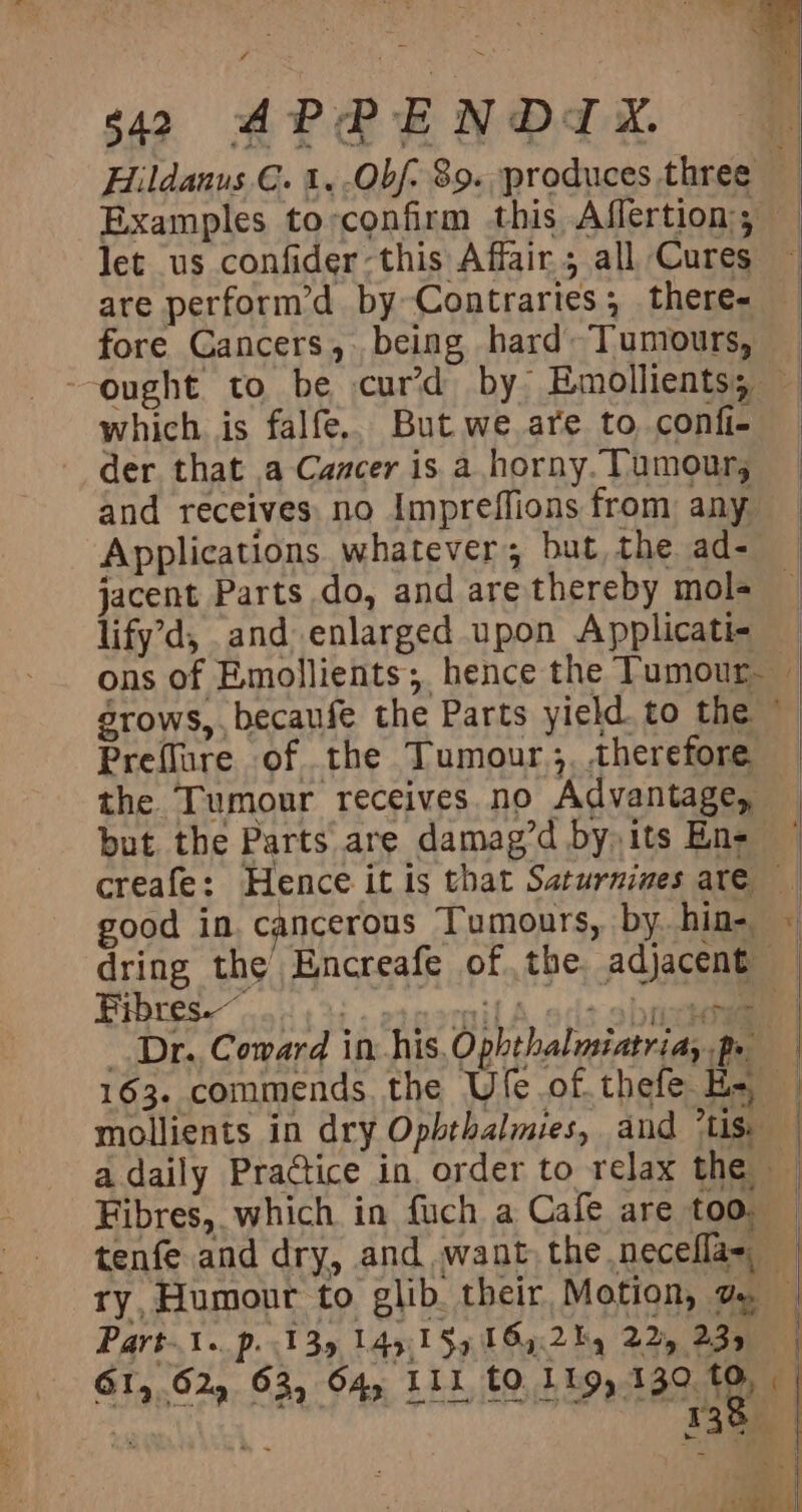 Examples to-confirm this Affertion;; let us confider-this Affair 5 all Cures are perform’d by Contraries; there- fore Cancers, being hard Tumours, which is falfe,. But we are to confi- der that .a Cancer is a horny. Tumour, and receives. no Impreflions from any Applications whatever; but, the ad- jacent Parts do, and are thereby mols lify’d, and enlarged upon Applicati- Preflure of the Tumour, therefore dring the Encreafe of the adjacent Fibres. ;. otoomil A oft Spice Dr. Coward in his, Ophthalusiatriay Po 163. commends, the Ufe.of.thefe Ha mollients in dry Opbthalmies, and *Lis. “ Fibres, which in fuch a Cafe are too, tenfe and dry, and want the necefla= ry, Humour to glib. their Motion, a Part. p. 135 14y.1§9 164:.2hq 225 2.35 130