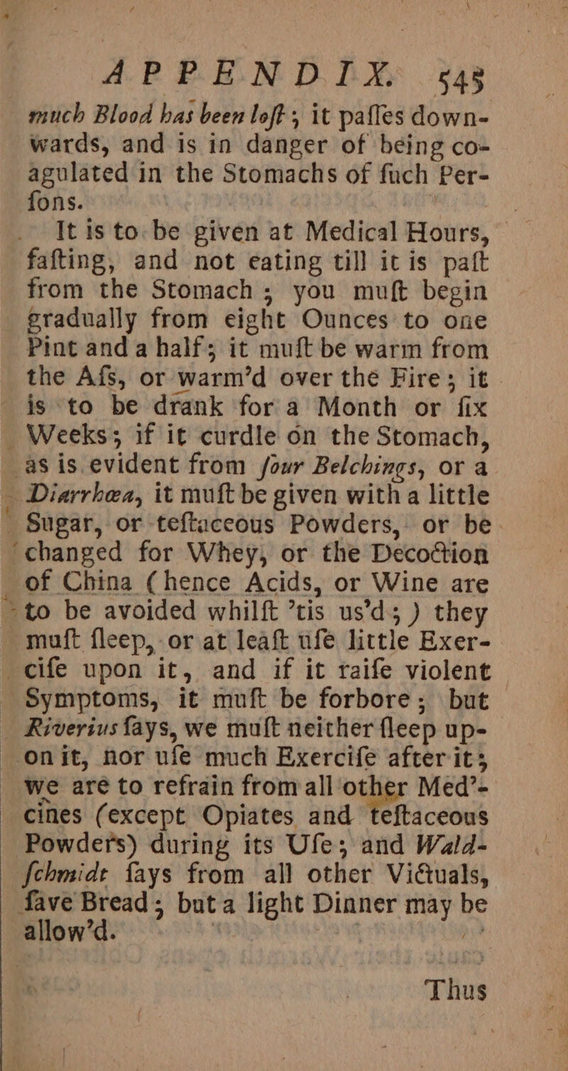 ogee) &amp; \ APPENDIX. «4g much Blood bas been loft, it pafles down- wards, and is in danger of being co- agulated in the Stomachs of fuch Per- fons. , 3 It is to. be given at Medical Hours, fafting, and not eating till itis paft from the Stomach; you muft begin gradually from eight Ounces to one Pint anda half; it muft be warm from the Afs, or warm’d over the Fire; it is to be drank for a Month or fix _ Weeks; if it curdle on the Stomach, _aSis evident from four Belchings, or a Diarrhea, it muft be given with a little Sugar, or teftaceous Powders, or be. ‘changed for Whey, or the Decoction of China (hence Acids, or Wine are “to be avoided whilft ’tis us’d; ) they muft fleep, or at leaft ufe little Exer- cife upon it, and if it raife violent Symptoms, it muft be forbore; but Riveriusfays, we muft neither fleep up- onit, nor ufe much Exercife after it; we aré to refrain fromall other Med’- cines (except Opiates and teftaceous Powders) during its Ufe; and Wald- {chmide fays from all other Viétuals, fave Bread; buta light Dinner may be allow’d. | ae ay Thus