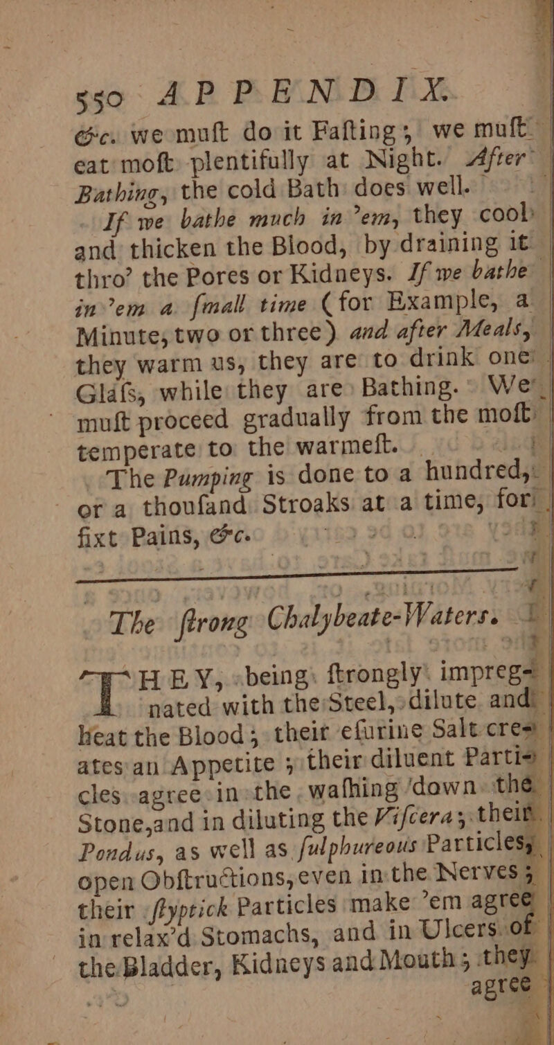 sso APPENDIX. Ge. we mut do it Fafting, we mult eat moft plentifully at Night. After’ — Bathing, the cold Bath does well. | If we bathe much in em, they cool and thicken the Blood, by draining it thro’ the Pores or Kidneys. Jf we bathe | inv’em a fmall time (for Example, a Minute, two or three). and after Meals, | they warm us, they are to drink one! | Glafs, while they are: Bathing. We ~ muft proceed gradually from the moft: | temperate to the warmeft. 1 The Pumping is done to a hundred, - or a thoufand Stroaks at a time, fori | fixt Pains, &amp;c. : 1.018 Yoame - *| a | The firong Chalybeate- Waters. hes ee | ote T HEY, «being) ftrongly: impreg= | nated with theSteel,»dilute. and eat the Blood their efurine Salt cre= | atesan Appetite ; their diluent Partie | cles. agree: inthe, wafhing ‘down the | Stone,and in diluting the Vifcera; their Pondus, as well as. fulphureous Particlesy open Obftructions, even in the Nerves 5 | their /typrick Particles make em aaa in relax’d Stomachs, and in Ulcers.or | the Bladder, Kidneys and Mouth; they. |