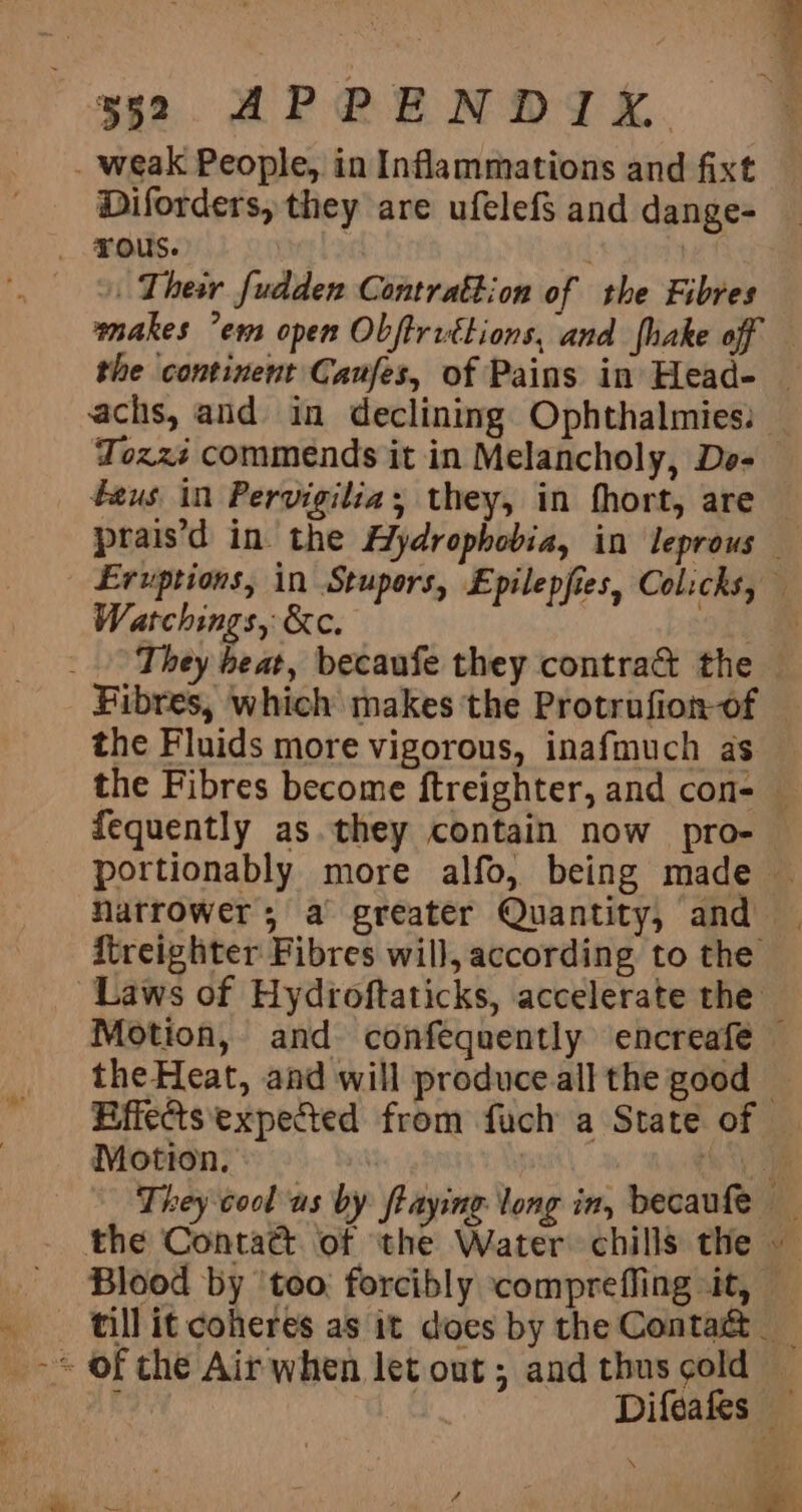 . weak People, in Inflammations and fixt Diforders, they are ufelef$ and dange- _ Tous. . | | Thew fudden Contrattion of the Fibres makes ’em open Obftrittions, and {hake off the continent Caufes, of Pains in Head- — achs, and in declining Ophthalmies: — Tozzé commends it in Melancholy, Do- teus in Pervigilia; they, in fhort, are prais’d in. the Hydrophobia, in leprous — Eruptions, in Stupors, Epilepfies, Colicks, Watchings, &amp;c. - _ They beat, becaufe they contra&amp; the — Fibres, which makes 'the Protrufion-of — the Fluids more vigorous, inafmuch as — the Fibres become ftreighter, and con- — fequently as. they contain now pro- — portionably more alfo, being made — Narrower, a greater Quantity, and itreighter Fibres will, according to the Laws of Hydroftaticks, accelerate the Motion, and confequently encreafe theHeat, and will produceall the good — -‘-Bffe@ts'expected from fuch a State of — | Motion. | Oe They cool us by ftaying long in, becaufe _ the Conta@ of ‘the Water chills the — - Blood by ‘too: forcibly compreffing «it, — _ tillit coheres as it does by the Contact &gt; of the Air when let out; and thus cold — c Difeafes — pa Oe ae / a