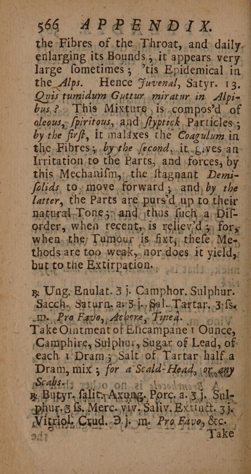 enlarging its Bounds ; y it appears very. large fometimes; ’tis Epidemical in the_Alps. Hence Fuvenal, Satyr. 13, uss is tumidum Gyttur mir atur in Alpi- aleous, Spiritous, and, Sryptick. Particles; by the “fir, it maldxes the Coagulun. i in ; the. Fibres.;,, bythe Second ,. alee gi Ves. ane thods are too weak,.nor-does it yield, mm... Pra Favo,. chore; Feeney gai) each. 1 Dram; Salt of, Tartar, half.a [ae mix ; . for a ‘Scala: * de nl) : Hs iO Oi 2f slysodsy ; w BugyrsfalicyAxung. Porc, 2.5), Sule hu 5, Merc..viv- Saliy. Extiad,. sie “Vit triol. Crud. -D.}s om. Pro Fave, a ake att 4 it