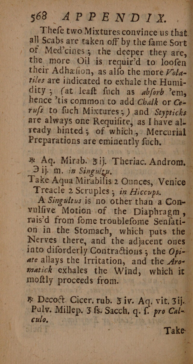 “aS Thefe two Mixtures convince us that. all Scabs are taken off by the fame Sort the more Oil ois requir’d to’ loofen — their Adhextion, as alfo the more Vola- | tiles are indicated to exhale the Humi- dity ; (at leaft fuch as abforb em, hence ’tis common to add Chalk or Ce=_ rufs to fuch Mixtures; ) and Styptichs ready hinted; of which.» Mercurial” Preparations are eminently fuch, &amp; Aq. Mirab. 31}. Theriac. Androm, 2 ij. m. iz Singulzy, % Take Aqua Mirabilis 2 Ounces, Venice Treacle 2 Scruples; iz Hiccups. ie A Singultus is no other than-a Con- rais'd from fome troublefome Senfati- on in the Stomach, which puts the . Nerves there, and the adjacent ones — into diforderly Contra@ious ; the Opi- ate allays the Irritation, and the Aro- matick exhales the Wind, which it moftly proceeds from. if hay i \ ant ® Decoct. Cicer. rub. 5 iv. Aq. vit. 3ij. Pulv. Millep. 3 {8. Sacch, q. {. pro Cal= cule, aN rhe gi. i | Take BY \ ei aN: ok: