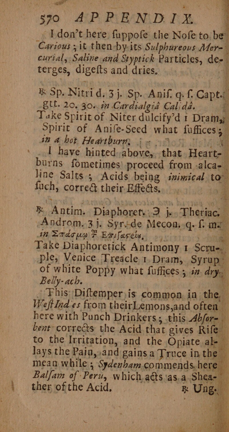 590 APPENDIX | -Idon’t here fuppofe the Nofe toibel Carious ; it then-by-its Sulphureous Mer- ‘ curtal, Saline and Styptick Particles, de- terges, digefts and dries. a % Sp. Nitrid. 3j. Sp. Ani. qf. Capts Stl. 20, 30. 7 Cardialgia Calida. £ Take Spirit of Niter dulcify’d 1 Dram; Spirit of Anife-Seed what faffices 4% 4 bot Heartburn ie oelos disvial » ..1 have hinted above, that. Heart. burns fometimes’ proceed from -alca- line Salts; Acids being inimical to fuch, corre&amp; their Effe@s, 4 %® Antim. Diaphorety:2 js Theriac. Androm,3j. Syride Mecoa..q. f me MmEmaC ue F Epifasets, ». . , @ Take Diaphoretick Antimony 1 Scru-. ple, Venice Treacle 1. Dram, Syrup~ of white Poppy what fuffices ; i# dry. | Belly- ach. ie ey _ Fhis Diftemper)is common, in the, Weftind-es from theirLemons,and often — here with Punch Drinkers. .this Abfore bent corrects the Acid that gives Rife to the Irritation, and the Opiate al- Jays the Pain, and gains a Truce inthe — mean while , Sydexham.commends. here ’ _ Balfam of Peru, which.adts‘as,a.Shea- ther of the Acid. | Rk Ung.