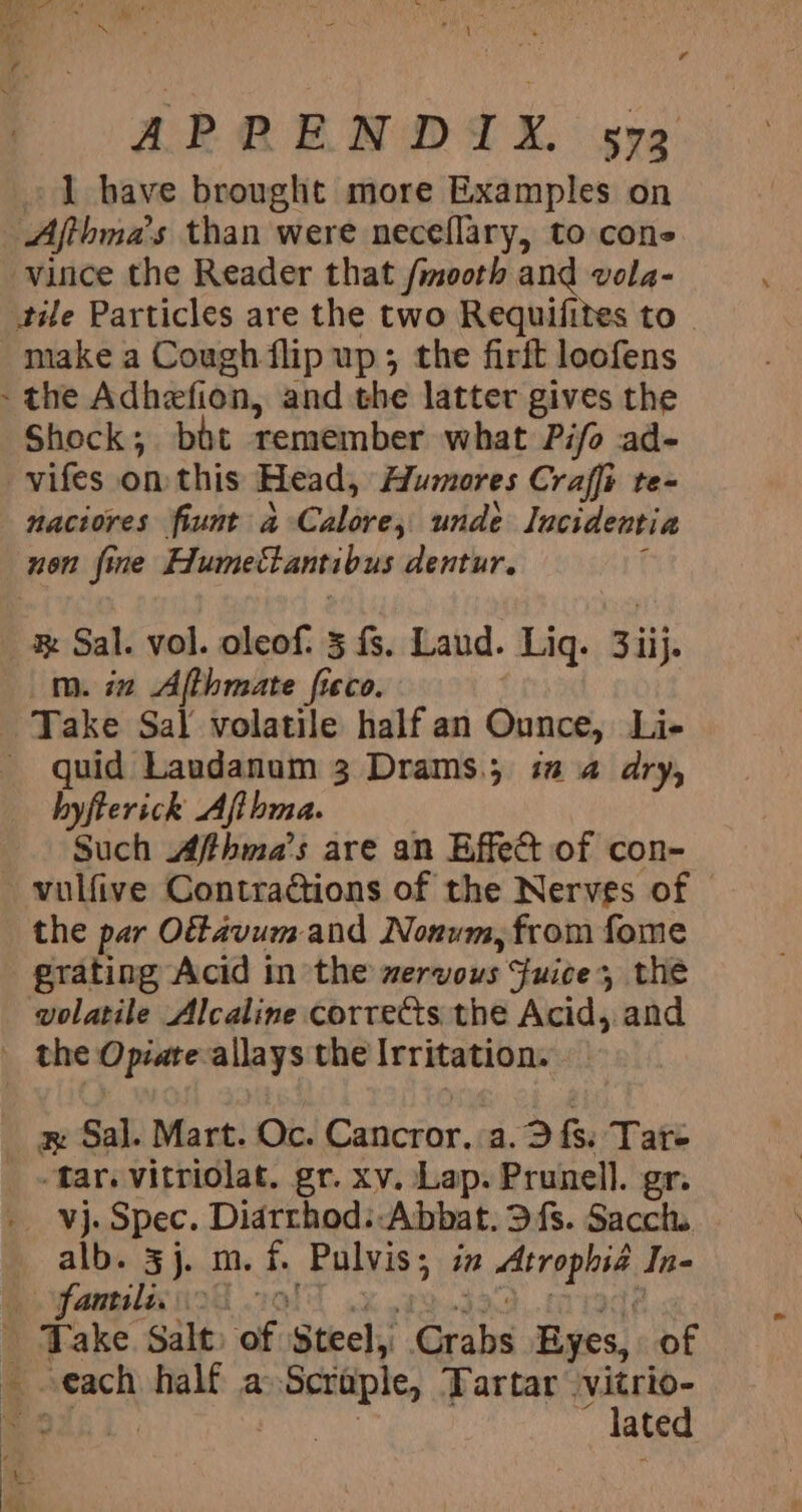 . are Ee or 1 have brought more Examples on Afthma’ 's than were neceflary, to cons vince the Reader that /mooth and vola- tile Particles are the two Requifites to . make a Cough flip up; the firft loofens - the Adhefion, and the latter gives the Shock; bit remember what Pifo ad- _vifes on this Head, Humores Craffi te- naciores fiunt 4 -Calore, unde lacidentia non fine Humettantibus dentur. Sal: vol. oleof: 3 fs. Laud. Liq. 3iij. m. iz Afthmate fteco. Take Sal volatile half an Ounce, Li- _ quid Laudanom 3 Drams.; i 4 dry, byfterick Afibma. Such Affhma’s are an Effet of con- the par Offavum and Nonum, from fome grating Acid in the wervous Fuice, the volatile Alcaline corres the Acid, and far. vitriolat. gr. xv. Lap. Prunell. gr. alb. 3j. m. i pate in irene In- anrslax od . _ Take Salt: of Steel, Sais Eyes, of each half a Scraple, Tartar vitrio- gas] 3 lated