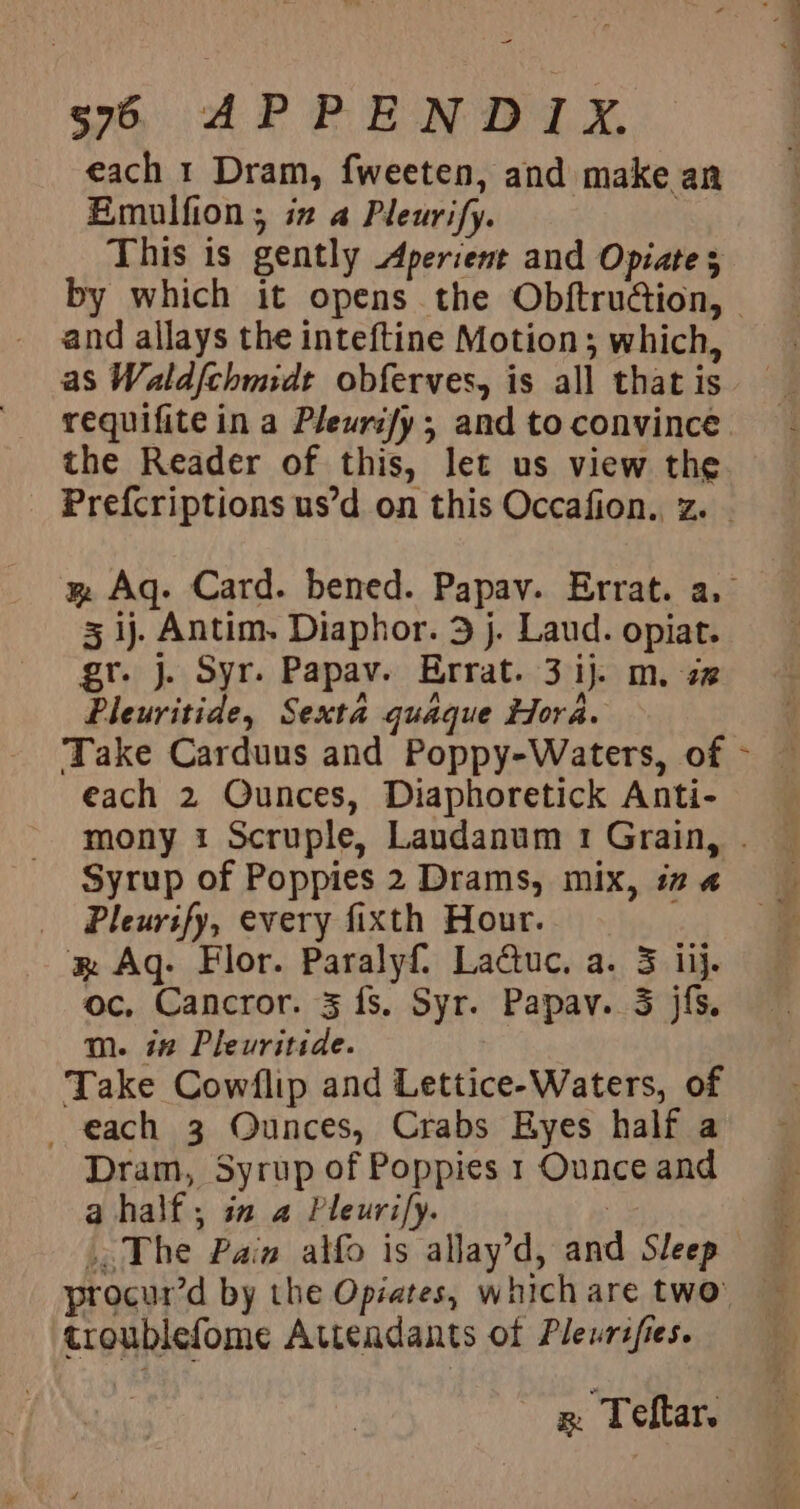 = s7 APPENDIX. each 1 Dram, fweeten, and make an Emulfion; iz a Pleurify. ! This is gently Aperient and Opiate 3 and allays the inteftine Motion; which, as Waldfchmidt obferves, is all that is requifite in a Pleuri/y ; and to convince the Reader of this, let us view the 3 1j. Antim. Diaphor. 3 j. Laud. opiat. gr. j. Syr. Papav. Errat. 3 ij. m. 2 Pleuritide, Sexta quaque idora. Take Carduus and Poppy-Waters, of each 2 Qunces, Diaphoretick Anti- Syrup of Poppies 2 Drams, mix, 17 4 Pleurify, every fixth Hour. RB Aq- Flor. Paralyf, Ladtuc, a. 3 iij. oc, Cancror. 3 fs. Syr. Papav. 3 jfs. m. 12 Pleuritide. Take Cowflip and Lettice-Waters, of each 3 Ounces, Crabs Eyes half a Dram, Syrup of Poppies 1 Ounce and a half; ia a Pleurify. | The Pain alfo is allay’d, and Sleep croublefome Attendants of Pleurifies. wn Teftar. - x é a