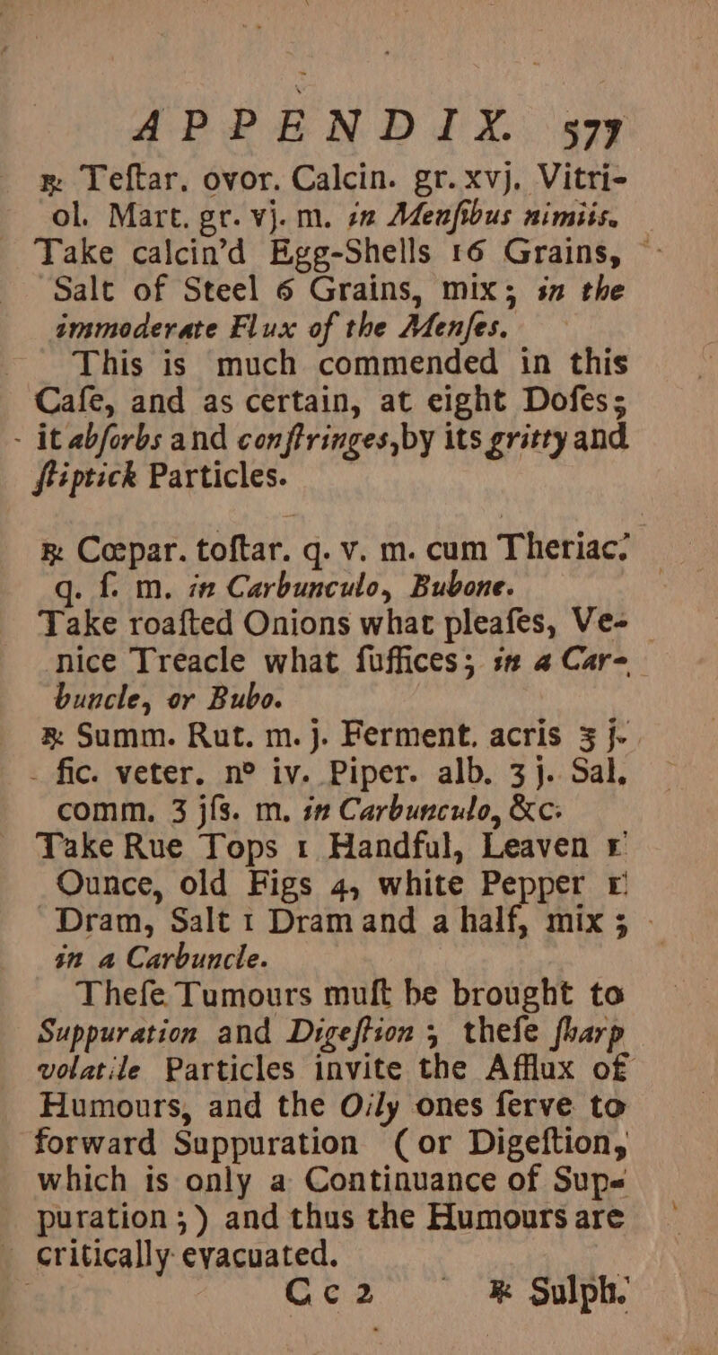 APPENDIX... 479 x Teftar. ovor. Calcin. gr.xvj, Vitri- ol. Mart. gr. vj. m. 22 Menfibus nimiis. _ Take calcin’d Egg-Shells 16 Grains, © Salt of Steel 6 Grains, mix; sn the immoderate Flux of the Menfes. This is much commended in this Cafe, and as certain, at eight Dofes; - it abforbs and conftringes,by its gritty and ftiptick Particles. k Coepar. toftar. q. v. m. cum Theriac? — q. f. m. i Carbunculo, Bubone. Take roafted Onions what pleafes, Ve- nice Treacle what fuffices; s# @ Car- buncle, or Bubo. &amp; Summ. Rut. m.j. Ferment. acris 3 j- . fic. veter. n° iv. Piper. alb. 3}. Sal, comm. 3 j{s. m. i” Carbunculo, &amp;c: Take Rue Tops 1 Handful, Leaven © Ounce, old Figs 4, white Pepper £ Dram, Salt 1 Dramand a half, mix; - in a Carbuncle. Thefe Tumours muft be brought to Suppuration and Digeftion 5 thefe fharp volatile Particles invite the Afflux of Humours, and the Oily ones ferve to forward Suppuration (or Digeftion, which is only a Continuance of Sup« puration ;) and thus the Humours are ‘critically evacuated. | : Cc2 &amp; Sulph.