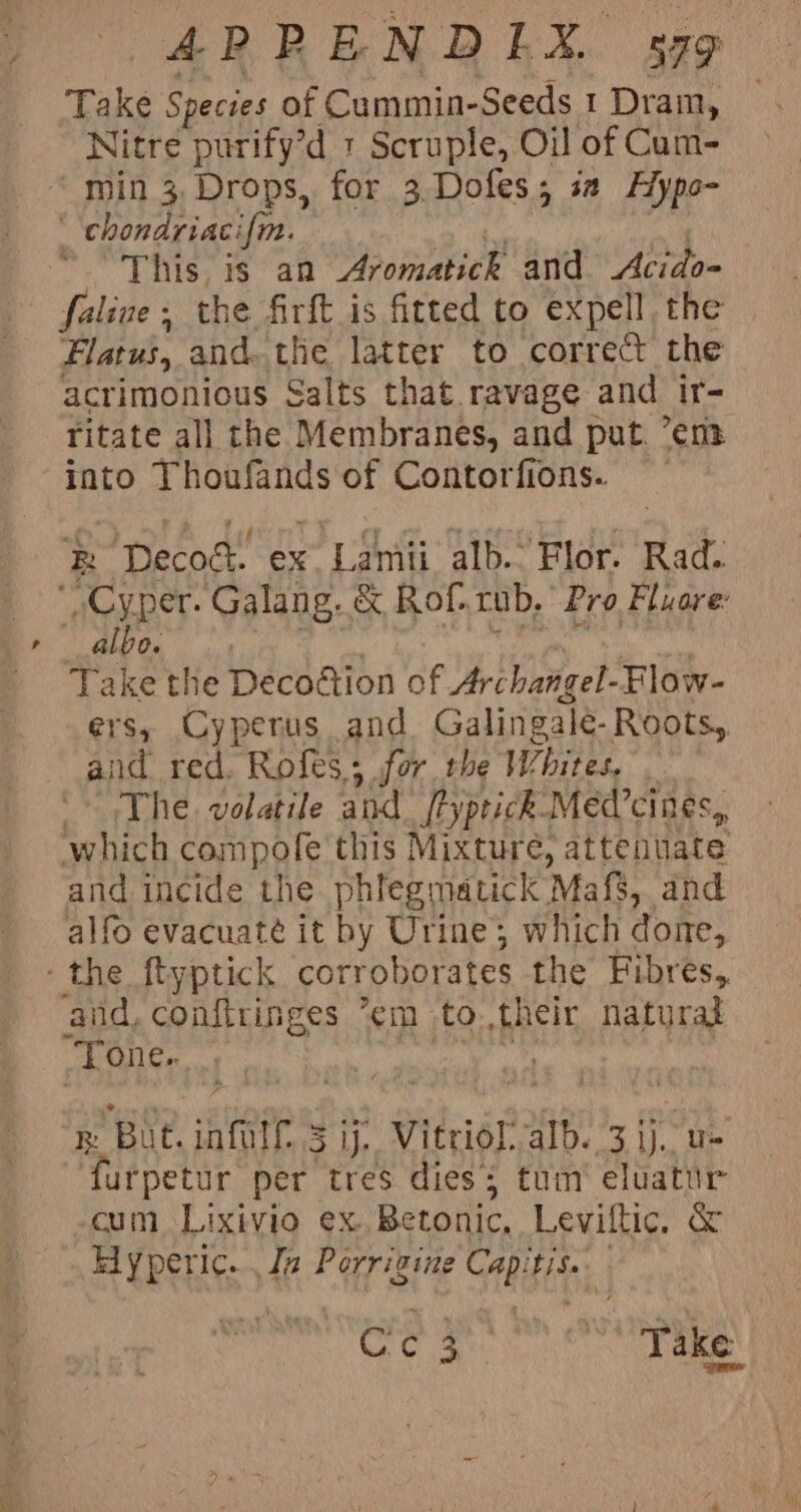 Take Species of Cummin-Seeds 1 Dram, Nitre purify’d + Scruple, Oil of Cum- min 3. Drops, for 3.Dofes; sa Hypo- This, is an SP sntiet and Acido- Flatus, and. the latter to correct the acrimonious Salts that ravage and ir- ritate all the Membranes, and put. ’em into Thoufands of Contorfions. R bata ex Py alb.. Flor. Rad: albo. Take the Deco@tion of Archangel Flow- ers, Cyperus and Galingale- Roots,, and red. Rofes; for the Whites, . The. volatile and [typeick-Med’cines,, which compofe this Mixture, attentiate and incide the. phlegmatick Mafs, and alfo evacuate it by Urine; which done, and, conftringes “em to chet natural Tone. But. iafitt 3 ij. Vitriol. alb. 3 ij. u- urpetur per tres dies; tum’ eluatur cum Lixivio ex. Betonic, Leviltic. &amp; Eyperic... Jz Porrizine Ctl Pitney | ee VER ne Take