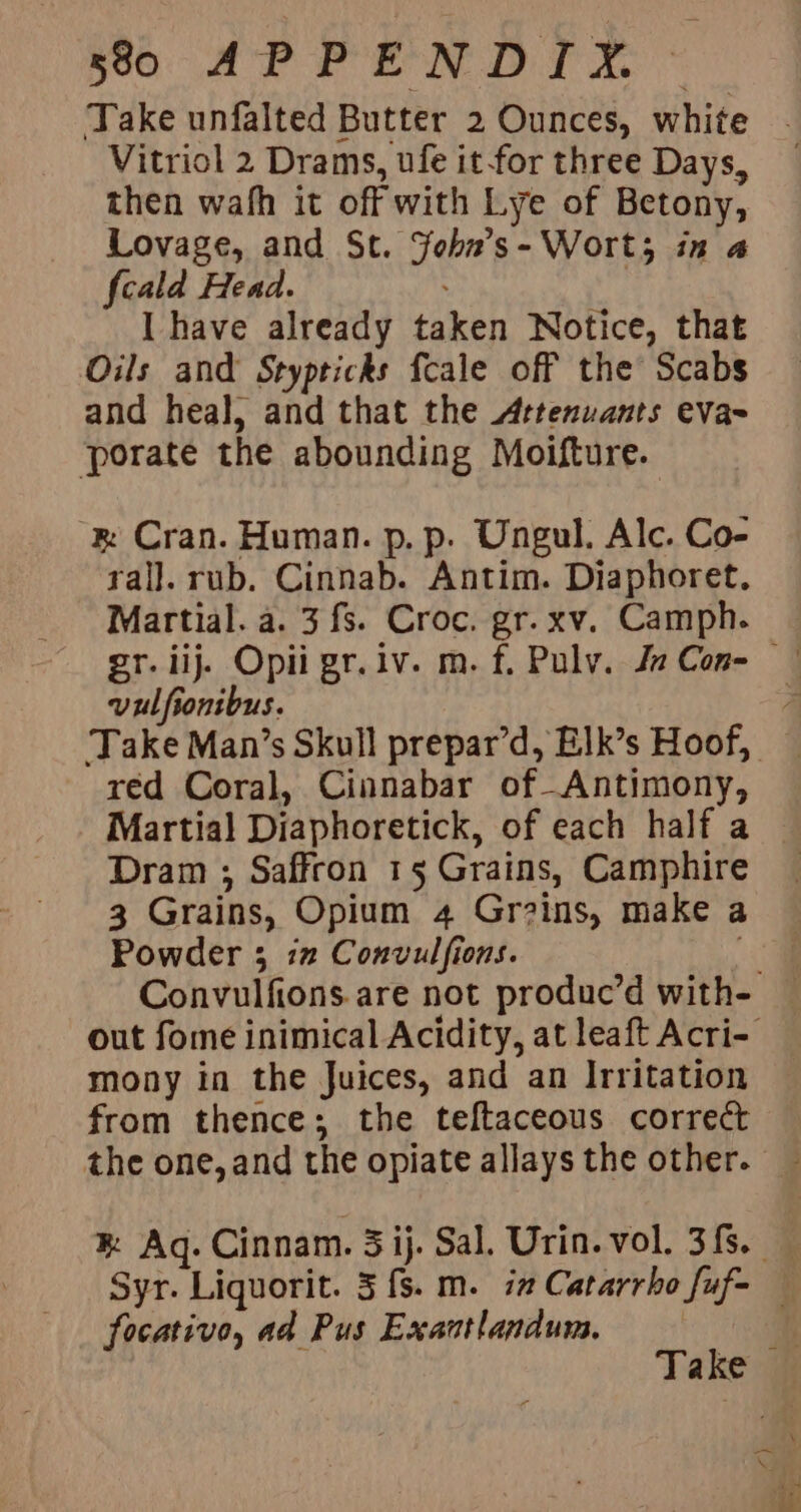 5890 APPENDIY. Vitriol 2 Drams, ufe it-for three Days, then wafh it off with Lye of Betony, Lovage, and St. Yobn’s- Wort; in a fcald Head. | I have already taken Notice, that Oils and Stypticks fcale off the Scabs and heal, and that the Artenuants eva- ‘porate the abounding Moifture. ‘&amp; Cran. Human. p. p. Ungul. Alc. Co- ral]. rub. Cinnab. Antim. Diaphoret. Martial. a. 3 fs. Croc. gr.xv. Camph. vulfionibus. red Coral, Cinnabar of-Antimony, Dram ; Saffron 15 Grains, Camphire Powder 35 i” Convulfions. mony in the Juices, and an Irritation from thence; the teftaceous correct focativo, ad Pus Exantlandum.