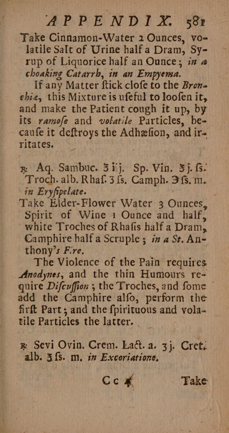 AeA E NDP AO See Take Cinnamon-Water 2 Ounces, vo- latile Salt of Urine half a Dram, Sy- _ rup of Liquorice half an Ounce; in a choaking Catarrb, in an Empyema. If any Matter ftick clofe to the Bron= ehie, this Mixture is ufeful to loofen it, and make the Patient cough it up, by its ramofe and volatile Particles, be- caufe it deftroys the Adhzfion, and ir ritates. 3 | x Aq. Sambuc. 3#j. Sp. Vin. 3). fs. Troch. alb. Rhaf. 3 {s. Camph. 3{s, m. in Eryfipelate. Take Elder-Flower Water 3 Ounces, Spirit of Wine 1 Ounce and _ half, white Troches of Rhafis half a Dram, Camphire half a Scruple; i# 4 St. An- thony’s Fire. The Violence of the Pain requires Anodynes, and the thin Humours re- quire Difcuffion ; the Troches, and fome | add the Camphire alfo, perform the firft Part; and the fpirituous and vola- _ tile Particles the latter. ® Sevi Ovin. Crem. Lad. a. 3}. Cret, alb. 3{s. m. in Excoriatione, Cc x Take