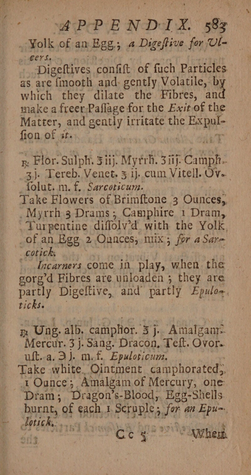 Yolk of an Pee: &gt;: a Digestive for Ul- , €erS. Tiaetirce confift of fuch Particles as are fmooth and: gently Volatile, - by which they dilate the Fibres, and make a freer;Paflage for the Exit.of the Matter, and Boy irritate the a i fion of ite 3 Re Flor. Sulph. 5 ij. Mytrh. 3 if. ate 3). Tereb. Venet. 3 1)-.cum Vitell. aeeat folut. m. f.. Sarcoticum. Take Flowers of.Brimftone 3 Ounces), _ Myrrh 3 Drams; Camphire 1 Dram, . Purpentine diffoly’d with the Yolk. of an. Egg 2 Ounces, mix; jor aSar- ‘Tncarners come in play, when. the gorg’d Fibres are unloaden ; they are partly Digeltive, and partly Epuloe. ticks. Bt Une. alb. camplior. bee Amalgam? Mercur. 3 j. Sang. Dracon, Teft. Ovor. uft..a. 3). mf. “Epuloticum, : 1 Ounce 3. Amalgam of Mercury, one. ‘Diam; Dragon’s-Blood,. Egg-Shells._ burnt, of ach, I soaks fe an Epu~ Latich. vr ntl ‘ | iy 6 eabeeatlh SN hent.